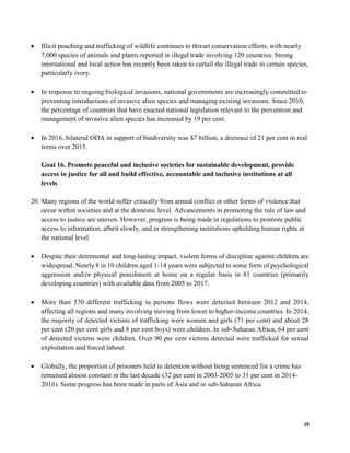 19
• Illicit poaching and trafficking of wildlife continues to thwart conservation efforts, with nearly
7,000 species of animals and plants reported in illegal trade involving 120 countries. Strong
international and local action has recently been taken to curtail the illegal trade in certain species,
particularly ivory.
• In response to ongoing biological invasions, national governments are increasingly committed to
preventing introductions of invasive alien species and managing existing invasions. Since 2010,
the percentage of countries that have enacted national legislation relevant to the prevention and
management of invasive alien species has increased by 19 per cent.
• In 2016, bilateral ODA in support of biodiversity was $7 billion, a decrease of 21 per cent in real
terms over 2015.
Goal 16. Promote peaceful and inclusive societies for sustainable development, provide
access to justice for all and build effective, accountable and inclusive institutions at all
levels
20. Many regions of the world suffer critically from armed conflict or other forms of violence that
occur within societies and at the domestic level. Advancements in promoting the rule of law and
access to justice are uneven. However, progress is being made in regulations to promote public
access to information, albeit slowly, and in strengthening institutions upholding human rights at
the national level.
• Despite their detrimental and long-lasting impact, violent forms of discipline against children are
widespread. Nearly 8 in 10 children aged 1-14 years were subjected to some form of psychological
aggression and/or physical punishment at home on a regular basis in 81 countries (primarily
developing countries) with available data from 2005 to 2017.
• More than 570 different trafficking in persons flows were detected between 2012 and 2014,
affecting all regions and many involving moving from lower to higher-income countries. In 2014,
the majority of detected victims of trafficking were women and girls (71 per cent) and about 28
per cent (20 per cent girls and 8 per cent boys) were children. In sub-Saharan Africa, 64 per cent
of detected victims were children. Over 90 per cent victims detected were trafficked for sexual
exploitation and forced labour.
• Globally, the proportion of prisoners held in detention without being sentenced for a crime has
remained almost constant in the last decade (32 per cent in 2003-2005 to 31 per cent in 2014-
2016). Some progress has been made in parts of Asia and in sub-Saharan Africa.
 