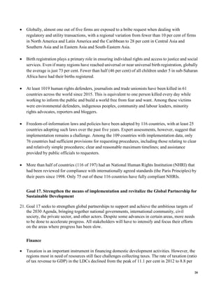 20
• Globally, almost one out of five firms are exposed to a bribe request when dealing with
regulatory and utility transactions, with a regional variation from fewer than 10 per cent of firms
in North America and Latin America and the Caribbean to 28 per cent in Central Asia and
Southern Asia and in Eastern Asia and South-Eastern Asia.
• Birth registration plays a primary role in ensuring individual rights and access to justice and social
services. Even if many regions have reached universal or near universal birth registration, globally
the average is just 73 per cent. Fewer than half (46 per cent) of all children under 5 in sub-Saharan
Africa have had their births registered.
• At least 1019 human rights defenders, journalists and trade unionists have been killed in 61
countries across the world since 2015. This is equivalent to one person killed every day while
working to inform the public and build a world free from fear and want. Among these victims
were environmental defenders, indigenous peoples, community and labour leaders, minority
rights advocates, reporters and bloggers.
• Freedom-of-information laws and policies have been adopted by 116 countries, with at least 25
countries adopting such laws over the past five years. Expert assessments, however, suggest that
implementation remains a challenge. Among the 109 countries with implementation data, only
76 countries had sufficient provisions for requesting procedures, including those relating to clear
and relatively simple procedures; clear and reasonable maximum timelines; and assistance
provided by public officials to requesters.
• More than half of countries (116 of 197) had an National Human Rights Institution (NHRI) that
had been reviewed for compliance with internationally agreed standards (the Paris Principles) by
their peers since 1998. Only 75 out of these 116 countries have fully compliant NHRIs.
Goal 17. Strengthen the means of implementation and revitalize the Global Partnership for
Sustainable Development
21. Goal 17 seeks to strengthen global partnerships to support and achieve the ambitious targets of
the 2030 Agenda, bringing together national governments, international community, civil
society, the private sector, and other actors. Despite some advances in certain areas, more needs
to be done to accelerate progress. All stakeholders will have to intensify and focus their efforts
on the areas where progress has been slow.
Finance
• Taxation is an important instrument in financing domestic development activities. However, the
regions most in need of resources still face challenges collecting taxes. The rate of taxation (ratio
of tax revenue to GDP) in the LDCs declined from the peak of 11.1 per cent in 2012 to 8.8 per
 