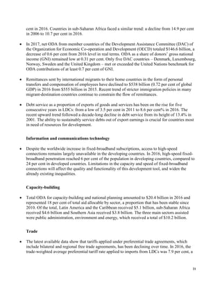 21
cent in 2016. Countries in sub-Saharan Africa faced a similar trend: a decline from 14.9 per cent
in 2006 to 10.7 per cent in 2016.
• In 2017, net ODA from member countries of the Development Assistance Committee (DAC) of
the Organization for Economic Co-operation and Development (OECD) totaled $146.6 billion, a
decrease of 0.6 per cent from 2016 level in real terms. ODA as a share of donors’ gross national
income (GNI) remained low at 0.31 per cent. Only five DAC countries – Denmark, Luxembourg,
Norway, Sweden and the United Kingdom – met or exceeded the United Nations benchmark for
ODA contributions of at least 0.7 per cent of GNI.
• Remittances sent by international migrants to their home countries in the form of personal
transfers and compensation of employees have declined to $538 billion (0.72 per cent of global
GDP) in 2016 from $555 billion in 2015. Recent trend of stricter immigration policies in many
migrant-destination countries continue to constrain the flow of remittances.
• Debt service as a proportion of exports of goods and services has been on the rise for five
consecutive years in LDCs: from a low of 3.5 per cent in 2011 to 8.6 per cent% in 2016. The
recent upward trend followed a decade-long decline in debt service from its height of 13.4% in
2001. The ability to sustainably service debts out of export earnings is crucial for countries most
in need of resources for development.
Information and communications technology
• Despite the worldwide increase in fixed-broadband subscriptions, access to high-speed
connections remains largely unavailable in the developing countries. In 2016, high-speed fixed-
broadband penetration reached 6 per cent of the population in developing countries, compared to
24 per cent in developed countries. Limitations in the capacity and speed of fixed-broadband
connections will affect the quality and functionality of this development tool, and widen the
already existing inequalities.
Capacity-building
• Total ODA for capacity-building and national planning amounted to $20.4 billion in 2016 and
represented 18 per cent of total aid allocable by sector, a proportion that has been stable since
2010. Of the total, Latin America and the Caribbean received $5.1 billion, sub-Saharan Africa
received $4.6 billion and Southern Asia received $3.8 billion. The three main sectors assisted
were public administration, environment and energy, which received a total of $10.2 billion.
Trade
• The latest available data show that tariffs applied under preferential trade agreements, which
include bilateral and regional free trade agreements, has been declining over time. In 2016, the
trade-weighted average preferential tariff rate applied to imports from LDCs was 7.9 per cent, a
 