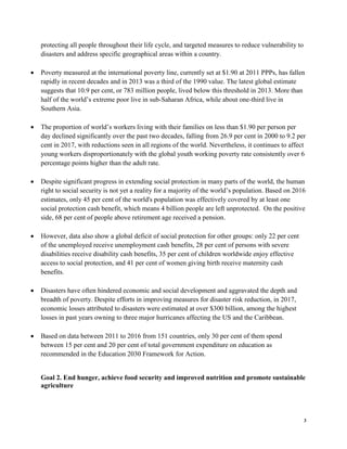 3
protecting all people throughout their life cycle, and targeted measures to reduce vulnerability to
disasters and address specific geographical areas within a country.
• Poverty measured at the international poverty line, currently set at $1.90 at 2011 PPPs, has fallen
rapidly in recent decades and in 2013 was a third of the 1990 value. The latest global estimate
suggests that 10.9 per cent, or 783 million people, lived below this threshold in 2013. More than
half of the world’s extreme poor live in sub-Saharan Africa, while about one-third live in
Southern Asia.
• The proportion of world’s workers living with their families on less than $1.90 per person per
day declined significantly over the past two decades, falling from 26.9 per cent in 2000 to 9.2 per
cent in 2017, with reductions seen in all regions of the world. Nevertheless, it continues to affect
young workers disproportionately with the global youth working poverty rate consistently over 6
percentage points higher than the adult rate.
• Despite significant progress in extending social protection in many parts of the world, the human
right to social security is not yet a reality for a majority of the world’s population. Based on 2016
estimates, only 45 per cent of the world's population was effectively covered by at least one
social protection cash benefit, which means 4 billion people are left unprotected. On the positive
side, 68 per cent of people above retirement age received a pension.
• However, data also show a global deficit of social protection for other groups: only 22 per cent
of the unemployed receive unemployment cash benefits, 28 per cent of persons with severe
disabilities receive disability cash benefits, 35 per cent of children worldwide enjoy effective
access to social protection, and 41 per cent of women giving birth receive maternity cash
benefits.
• Disasters have often hindered economic and social development and aggravated the depth and
breadth of poverty. Despite efforts in improving measures for disaster risk reduction, in 2017,
economic losses attributed to disasters were estimated at over $300 billion, among the highest
losses in past years owning to three major hurricanes affecting the US and the Caribbean.
• Based on data between 2011 to 2016 from 151 countries, only 30 per cent of them spend
between 15 per cent and 20 per cent of total government expenditure on education as
recommended in the Education 2030 Framework for Action.
Goal 2. End hunger, achieve food security and improved nutrition and promote sustainable
agriculture
 