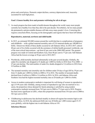 5
prices and cereal prices. Domestic output declines, currency depreciation and, insecurity
accounted for such high prices.
Goal 3. Ensure healthy lives and promote well-being for all at all ages
7. As much progress has been made in health domain throughout the world, many more people
currently have healthy lives than they did in the past decade. Nevertheless, far too many people
die prematurely and preventable diseases still take away many people’s lives. Correcting this
requires concerted efforts, focusing on the demographic and regions that have been left behind.
Reproductive, maternal, newborn and child health
• In 2015, an estimated 303,000 women around the world died due to complications of pregnancy
and childbirth— with a global maternal mortality ratio of 216 maternal deaths per 100,000 live
births. Almost two thirds of these deaths occurred in sub-Saharan Africa. In 2012-2017, almost
80 per cent of live births occurred with the assistance of skilled health personnel worldwide, one
of the most critical interventions—up from 62 per cent in the 2000-2005 period. The greatest
progress was made in Central and Southern Asia, from 40 per cent to 77 per cent. Sub-Saharan
Africa had the lowest coverage at 58 per cent in 2012-2017.
• Worldwide, child mortality declined substantially in the past several decades. Globally, the
under-five mortality rate dropped to 41 deaths per 1,000 live births in 2016 from 78 in 2000—a
47 per cent decline. The total number of under-five deaths dropped to 5.6 million in 2016 from
9.9 million in 2000.
• The neonatal mortality rate (mortality rate for children under 28 days of age) fell by 39 per cent
from 31 deaths per 1,000 live births in 2000 to 19 in 2016. The number of neonatal deaths
declined from 4 million in 2000 to 2.6 million in 2016. In 2016, sub-Saharan Africa and
Southern Asia had the highest neonatal mortality rates at 28 deaths per 1,000 live births.
• Access to modern contraceptive methods is important for well-being of women in reproductive
age (15-49 years old). Globally, among women of reproductive age who are married or in a
union, the proportion whose demand for family planning is satisfied by using modern
contraceptive methods increased from 74.9 per cent in 2000 to 77.4 per cent in 2018. Progress
has been more significant in LDCs, where this proportion increased from 39.4 per cent in 2000 to
58.5 per cent in 2018.
• Childbearing in adolescence has declined steadily in almost all regions but remains high in sub-
Saharan Africa. In 2018, the adolescent birth rate was 44 births per 1,000 women aged 15-19
years globally, with the highest rate in sub-Saharan Africa at 101.
Infectious Diseases
 