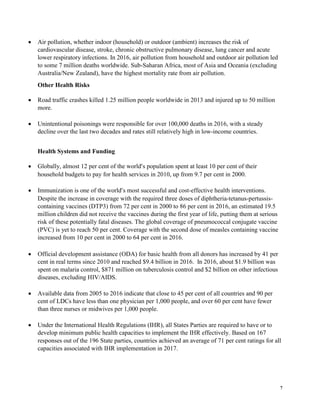 7
• Air pollution, whether indoor (household) or outdoor (ambient) increases the risk of
cardiovascular disease, stroke, chronic obstructive pulmonary disease, lung cancer and acute
lower respiratory infections. In 2016, air pollution from household and outdoor air pollution led
to some 7 million deaths worldwide. Sub-Saharan Africa, most of Asia and Oceania (excluding
Australia/New Zealand), have the highest mortality rate from air pollution.
Other Health Risks
• Road traffic crashes killed 1.25 million people worldwide in 2013 and injured up to 50 million
more.
• Unintentional poisonings were responsible for over 100,000 deaths in 2016, with a steady
decline over the last two decades and rates still relatively high in low-income countries.
Health Systems and Funding
• Globally, almost 12 per cent of the world’s population spent at least 10 per cent of their
household budgets to pay for health services in 2010, up from 9.7 per cent in 2000.
• Immunization is one of the world’s most successful and cost-effective health interventions.
Despite the increase in coverage with the required three doses of diphtheria-tetanus-pertussis-
containing vaccines (DTP3) from 72 per cent in 2000 to 86 per cent in 2016, an estimated 19.5
million children did not receive the vaccines during the first year of life, putting them at serious
risk of these potentially fatal diseases. The global coverage of pneumococcal conjugate vaccine
(PVC) is yet to reach 50 per cent. Coverage with the second dose of measles containing vaccine
increased from 10 per cent in 2000 to 64 per cent in 2016.
• Official development assistance (ODA) for basic health from all donors has increased by 41 per
cent in real terms since 2010 and reached $9.4 billion in 2016. In 2016, about $1.9 billion was
spent on malaria control, $871 million on tuberculosis control and $2 billion on other infectious
diseases, excluding HIV/AIDS.
• Available data from 2005 to 2016 indicate that close to 45 per cent of all countries and 90 per
cent of LDCs have less than one physician per 1,000 people, and over 60 per cent have fewer
than three nurses or midwives per 1,000 people.
• Under the International Health Regulations (IHR), all States Parties are required to have or to
develop minimum public health capacities to implement the IHR effectively. Based on 167
responses out of the 196 State parties, countries achieved an average of 71 per cent ratings for all
capacities associated with IHR implementation in 2017.
 