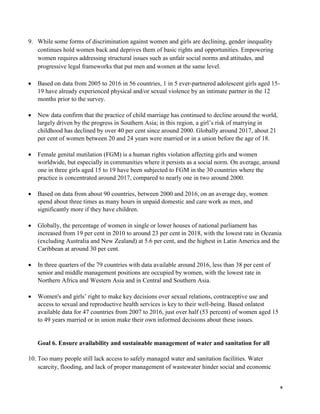 9
9. While some forms of discrimination against women and girls are declining, gender inequality
continues hold women back and deprives them of basic rights and opportunities. Empowering
women requires addressing structural issues such as unfair social norms and attitudes, and
progressive legal frameworks that put men and women at the same level.
• Based on data from 2005 to 2016 in 56 countries, 1 in 5 ever-partnered adolescent girls aged 15-
19 have already experienced physical and/or sexual violence by an intimate partner in the 12
months prior to the survey.
• New data confirm that the practice of child marriage has continued to decline around the world,
largely driven by the progress in Southern Asia; in this region, a girl’s risk of marrying in
childhood has declined by over 40 per cent since around 2000. Globally around 2017, about 21
per cent of women between 20 and 24 years were married or in a union before the age of 18.
• Female genital mutilation (FGM) is a human rights violation affecting girls and women
worldwide, but especially in communities where it persists as a social norm. On average, around
one in three girls aged 15 to 19 have been subjected to FGM in the 30 countries where the
practice is concentrated around 2017, compared to nearly one in two around 2000.
• Based on data from about 90 countries, between 2000 and 2016, on an average day, women
spend about three times as many hours in unpaid domestic and care work as men, and
significantly more if they have children.
• Globally, the percentage of women in single or lower houses of national parliament has
increased from 19 per cent in 2010 to around 23 per cent in 2018, with the lowest rate in Oceania
(excluding Australia and New Zealand) at 5.6 per cent, and the highest in Latin America and the
Caribbean at around 30 per cent.
• In three quarters of the 79 countries with data available around 2016, less than 38 per cent of
senior and middle management positions are occupied by women, with the lowest rate in
Northern Africa and Western Asia and in Central and Southern Asia.
• Women's and girls’ right to make key decisions over sexual relations, contraceptive use and
access to sexual and reproductive health services is key to their well-being. Based onlatest
available data for 47 countries from 2007 to 2016, just over half (53 percent) of women aged 15
to 49 years married or in union make their own informed decisions about these issues.
Goal 6. Ensure availability and sustainable management of water and sanitation for all
10. Too many people still lack access to safely managed water and sanitation facilities. Water
scarcity, flooding, and lack of proper management of wastewater hinder social and economic
 