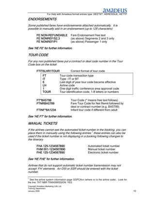 For Help with Amadeus format entries type: HEETKT, HEREISSUE, HETTP

ENDORSEMENTS
Some published fares have endorsements attached automatically. It is
possible to manually add in an endorsement (up to 126 characters)

            NON-
         FE NON-REFUNDABLE                Fare Endorsement free text
         FE NONREF/S2,3                   (as above) Segments 2 and 3 only
         FE NONREF/P1                     (as above) Passenger 1 only

See ‘HE FE’ for further information.

TOUR CODE
For any non published fares put a contract or deal code number in the Tour
Code box on the ticket

         FTIT6LHR1TOUR                    Correct format of tour code
               FT                 Tour code transaction type
               IT                 Type – IT or BT
               6                  Last digit of year tour code became effective
               LH                 Airline code
               1                  One digit traffic conference area approval code
               TOUR               Tour identification code, 1-8 letters or numbers

         FT*BA5799                        Tour Code (* means free text follows)
         FTNRBA5799                       Fare Tour Code for Net Remit followed by
                                          deal or contract number (e.g. BA5799)
         FTINF*BA1234                     Infant tour code if different from adult

See ‘HE FT’ for further information.
            for

MANUAL TICKETS
If the airlines cannot see the automated ticket number in the booking, you can
place them in manually using the following entries:1 these entries can also be
used if the ticket number is not displaying in a booking following changes to
the itinerary.

             125-
         FHA 125-1234567890                             Automated ticket number
         FHM 001-1234567890
             001-                                       Manual ticket number
             125-
         FHE 125-1234567890                             Electronic ticket number

See ‘HE FHE’ for further information.

Airlines that do not support automatic ticket number transmission may not
accept ‘FH’ elements. An OSI or SSR should be entered with the ticket
number.

1
  See the airline system information page GGPCAxx (where xx is the airline code). Look for
the line: TKT NBR TRANSMISSION: YES
Copyright Amadeus Marketing (UK) Ltd
Training Department
January 2006                                                                                 10
 