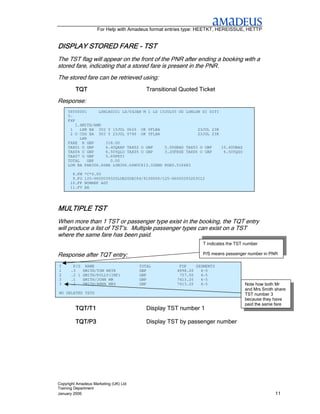 For Help with Amadeus format entries type: HEETKT, HEREISSUE, HETTP


DISPLAY STORED FARE - TST
The TST flag will appear on the front of the PNR after ending a booking with a
stored fare, indicating that a stored fare is present in the PNR.
The stored fare can be retrieved using:
         TQT                             Transitional Quoted Ticket
Response:
     TST00001      LON1A0101 LS/04JAN M 1 LD 15JUL05 OD LONLON SI SITI
     T-
     FXP
         1.SMITH/AMR
      1    LHR BA 302 Y 15JUL 0620 OK YFLBA                  23JUL 23K
      2 O CDG BA 303 Y 23JUL 0740 OK YFLBA                   23JUL 23K
           LHR
     FARE R GBP       318.00
     TAX01 O GBP      6.40QXAP TAX02 O GBP     5.00GBAD TAX03 O GBP    10.40UBAS
     TAX04 O GBP      6.50YQLO TAX05 O GBP     3.20FRSE TAX06 O GBP     6.50YQSO
     TAX07 O GBP      5.60FRTI
     TOTAL     GBP      0.00
     LON BA PAR306.66BA LON306.66NUC613.32END ROE0.518483

       8.FM   *C*0.00
       9.FO   125-9600039320LON20DEC04/9100000/125-96000393203C12
      10.FP   NONREF AGT
      11.FV   BA




MULTIPLE TST
When more than 1 TST or passenger type exist in the booking, the TQT entry
will produce a list of TST’s. Multiple passenger types can exist on a TST
where the same fare has been paid.
                                                                T indicates the TST number

Response after TQT entry:                                       P/S means passenger number in PNR

T      P/S     NAME                    TOTAL          FOP    SEGMENTS
1     .3      SMITH/TOM MSTR           GBP           4998.20   4-5
2     .2 I    SMITH/POLLY(INF)         GBP            757.00   4-5
3     .1      SMITH/JOHN MR            GBP           7413.20   4-5
3     .2      SMITH/ANNA MRS           GBP           7413.20   4-5                 Note how both Mr
                                                                                   and Mrs Smith share
NO DELETED TSTS                                                                    TST number 3
                                                                                   because they have
                                                                                   paid the same fare
         TQT/T1                          Display TST number 1

         TQT/P3                          Display TST by passenger number




Copyright Amadeus Marketing (UK) Ltd
Training Department
January 2006                                                                                     11
 