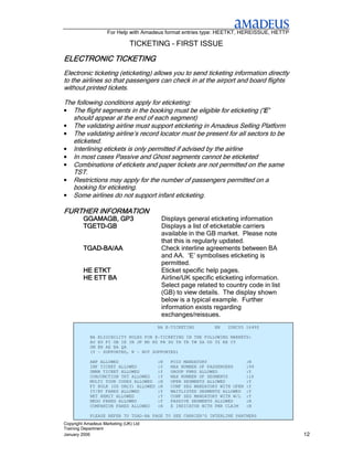 For Help with Amadeus format entries type: HEETKT, HEREISSUE, HETTP

                               TICKETING – FIRST ISSUE

ELECTRONIC TICKETING
Electronic ticketing (eticketing) allows you to send ticketing information directly
to the airlines so that passengers can check in at the airport and board flights
without printed tickets.

The following conditions apply for eticketing:
•  The flight segments in the booking must be eligible for eticketing (‘E’
                                                                       ‘E’
   should appear at the end of each segment)
• The validating airline must support eticketing in Amadeus Selling Platform
• The validating airline’s record locator must be present for all sectors to be
   eticketed.
• Interlining etickets is only permitted if advised by the airline
• In most cases Passive and Ghost segments cannot be eticketed
• Combinations of etickets and paper tickets are not permitted on the same
   TST.
• Restrictions may apply for the number of passengers permitted on a
   booking for eticketing.
• Some airlines do not support infant eticketing.

FURTHER INFORMATION
         GGAMAGB, GP3                    Displays general eticketing information
         TGETD-
         TGETD-GB                        Displays a list of eticketable carriers
                                         available in the GB market. Please note
                                         that this is regularly updated.
         TGAD-
         TGAD-BA/AA                      Check interline agreements between BA
                                         and AA. ‘E’ symbolises eticketing is
                                         permitted.
         HE ETKT                         Eticket specific help pages.
         HE ETT BA                       Airline/UK specific eticketing information.
                                         Select page related to country code in list
                                         (GB) to view details. The display shown
                                         below is a typical example. Further
                                         information exists regarding
                                         exchanges/reissues.
                                        BA E-TICKETING        EN   2DEC05 1649Z

            BA   ELIGIBILITY RULES FOR E-TICKETING IN THE FOLLOWING MARKETS:
            AU   EG FI GB IE IN JP MD NZ PH SG TH TR TW ZA UG TZ KE CY
            OM   BH AE BA QA
            (Y   - SUPPORTED, N - NOT SUPPORTED)

            ABP ALLOWED                 :N   FOID MANDATORY                 :N
            INF TICKET ALLOWED          :Y   MAX NUMBER OF PASSENGERS       :99
            UMNR TICKET ALLOWED         :Y   GROUP PNRS ALLOWED             :Y
            CONJUNCTION TKT ALLOWED     :Y   MAX NUMBER OF SEGMENTS         :16
            MULTI TOUR CODES ALLOWED    :N   OPEN SEGMENTS ALLOWED          :Y
            FY BULK (US ONLY) ALLOWED   :N   CONF SEG MANDATORY WITH OPEN   :Y
            IT/BT FARES ALLOWED         :Y   WAITLISTED SEGMENTS ALLOWED    :Y
            NET REMIT ALLOWED           :Y   CONF SEG MANDATORY WITH W/L    :Y
            NEGO FARES ALLOWED          :Y   PASSIVE SEGMENTS ALLOWED       :N
            COMPANION FARES ALLOWED     :N   E INDICATOR WITH PNR CLAIM     :N

            PLEASE REFER TO TGAD-BA PAGE TO SEE CARRIER'S INTERLINE PARTNERS
Copyright Amadeus Marketing (UK) Ltd
Training Department
January 2006                                                                              12
 