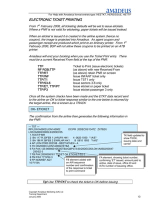 For Help with Amadeus format entries type: HEETKT, HEREISSUE, HETTP

ELECTRONIC TICKET PRINTING
                  PRINTING
From 1st February 2006, all ticketing defaults will be set to issue etickets.
Where a PNR is not valid for eticketing, paper tickets will be issued instead.

When an eticket is issued it is created in the airline system (hence no
coupon), the image is projected into Amadeus. An agent coupon and
passenger receipt are produced which print to an itinerary printer. From 1st
February 2006, BSP will not allow these coupons to be printed on an ATB
printer.

Amadeus will end your booking when you use the Ticket Print entry. There
must be a current Received From field at the top of the PNR.

         TTP                           Ticket to Print (issue electronic tickets)
         RF ROB;TTP                    (as above) with new Received From
         TTP/RT                        (as above) retain PNR on screen
         TTP/INF                       Issue INFANT ticket only
         TTP/T1
         TTP/T1                        Issue TST1 only
         TTP/S3-
         TTP/S3-6                      Issue sectors 3-6 only
         TTP/ET, TTP/PT                Issue eticket or paper ticket
         TTP/P3                        Issue eticket passenger 3 only

Once all the system checks have been made and the ETKT data record sent
to the airline an OK to ticket response similar to the one below is returned by
the target airline, this is known as a TRACK
 OK- ETICKET

The confirmation from the airline then generates the following information in
the PNR:

--- TST ---
RP/LON1A0902/LON1A0902          OC/PR 20DEC05/1347Z ZX7B2X
LON1A0902/0000LS/20DEC05
  1.TEST/P MR                                                                      TK field updated to
  2 BA 117 R 20FEB 1 LHRJFK HK1      4 0820 1050 *1A/E*                            show TKOK,
  3 BA 186 R 28FEB 2 EWRLHR HK1        B 0810 1955 *1A/E*                          issuing date and
  4 AP LON 07000 262338 - BEETHOVEN - A                                            carrier
  5 TK OK20DEC/LON1A0902//ETBA
  6 FA PAX 125-9699001052/ETBA/GBP373.60/20DEC05/LON1A0902/00047
     250/S2-3
  7 FB PAX 2000008181 TTP/ET OK ETICKET/S2-3
  8 FM PAX *C*0/S2-3                                      FA element, showing ticket number,
  9 FP NONREF AGT             FB element added with       confirming ‘ET’ issued, amount paid to
 10 FV BA                     an AIR sequence             airline, date of issue, office ID and
                              number and confirmation     IATA number of issueing office.
                              of the response to ticket
                              to print command



              Tip! Use TTP/TKT to check the ticket is OK before issuing


Copyright Amadeus Marketing (UK) Ltd
Training Department
January 2006                                                                                    13
 