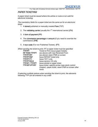For Help with Amadeus format entries type: HEETKT, HEREISSUE, HETTP

PAPER TICKETING
      TICKETING
A paper ticket must be issued where the airline or route is not valid for
electronic ticketing.

The mandatory fields for a paper ticket are the same as for an electronic
ticket:
    1. A stored published or manually created Fare (TST)

    2. The validating carrier (usually the 1st international carrier) (FV)
                      carrier

    3. A form of payment (FP)

    4. The commission percentage or amount (if you need to override the
       commission) (FM)

    5. A tour code (For non Published Tickets) (FT)

When sending the ticket to print, PT or paper ticket must be specified.
         TTP/PT                        Ticket to Print (issue paper tickets)
         RF ROB;TTP/PT                 (as above) with new Received From
         TTP/PT/RT                     (as above) retain PNR on screen
         TTP/PT/INF                    Issue INFANT ticket only
         TTP/PT/T1                     Issue TST1 only
         TTP/PT/S3-
         TTP/PT/S3-6                   Issue sectors 3-6 only
         TTP/ET, TTP/PT                Issue eticket or paper ticket
         TTP/XF1/PT/RT                 Issue ticket, specify printer (see stock control
                                       chapter), paper ticket, retain PNR on screen after
                                       issue

If selecting multiple options when sending the ticket to print, the elements
following TTP can be entered in any order.




Copyright Amadeus Marketing (UK) Ltd
Training Department
January 2006                                                                                14
 