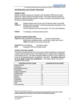 For Help with Amadeus format entries type: HEETKT, HEREISSUE, HETTP

RETRIEVING AN ETICKET RECORD
              ETICKET
FROM A PNR
Details of etickets issued are viewable in the Amadeus PNR but the actual
Electronic Ticket is held by the target airline. This means that the request to
display an individual eticket results in a query, and the communication is with
the airline’s eticket database

TWD               Display eticket record if only one FA element exists in the PNR
TWD/L10
TWD/L             Display eticket record for a selected passenger associated to the
                  FA element in the PNR
                  (The FA element must have the tag ET, EV, EP or ER attached)

TWDRT             To redisplay a retrieved eticket record


                   PNR
WITHOUT DISPLAYING PNR
TWD/VUA/TVL
TWD/V /TVL12APRNYCCHI-SMITH/M
       /TVL                 -                  By trip and passenger
          Information (validating airline, travel date, routing, pax name)
          TWD/1 will select from similar names list.

TWD/TKT016-1612345612
TWD/TKT                     By ticket number
RT*E      Redisplay PNR from eticket record.

TICKET STATUS CODES
The eticket records that are held in the owner airline's database are allocated
a status code per flight coupon. Each flight coupon’s status code is displayed
in the eticket record. The codes indicate whether an ETKT can be voided or if
it can be exchanged/reissued, revalidated or refunded. The status code must
be ‘O’ or ‘Open’ to allow any modifications. The coupon status can only be
                    allow
updated by the airlines.
       COUPON STATUS CODE                                   COUPON STATUS CODE2
Airport Control                                     A
Checked in                                          C
Exchanged/Reissued                                  E
Flown/used                                          F
Irregular operations                                I
Lifted/boarded                                      L
Open for use                                        O
Printed                                             P
Refunded                                            R
Suspended                                           S
Paper ticket                                        T
Void                                                V
Print exchange                                      X




2
 Please note that these codes are set according to the appropriate IATA resolutions. Not all
codes are applicable to all airlines, and some cannot be viewed by the agent.

Copyright Amadeus Marketing (UK) Ltd
Training Department
January 2006                                                                                   15
 