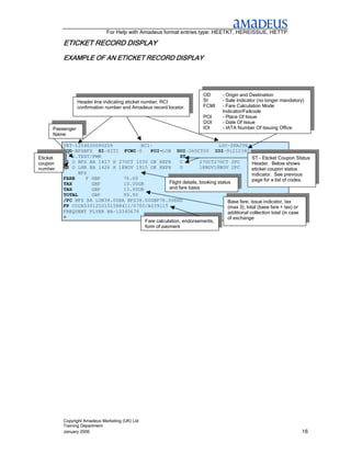For Help with Amadeus format entries type: HEETKT, HEREISSUE, HETTP

                         DISPLAY
          ETICKET RECORD DISPLAY
          EXAMPLE OF AN ETICKET RECORD DISPLAY
                        ETICKET




                                                                       OD      – Origin and Destination
                  Header line indicating eticket number, RCI           SI      – Sale Indicator (no longer mandatory)
                  confirmation number and Amadeus record locator.      FCMI    – Fare Calculation Mode
                                                                               Indicator/Failcode
                                                                       POI     – Place Of Issue
                                                                       DOI     – Date Of Issue
      Passenger                                                        IOI     - IATA Number Of Issuing Office
      Name

          TKT-1254620080209           RCI-                                 LOC-ZKRJYN
            OD-BFSBFS SI-SITI FCMI-0       POI-LON DOI-26OCT00 IOI-91212380
Eticket       1.TEST/PMR                                ST                                  ST – Eticket Coupon Status
coupon      1 O BFS BA 1417 H 27OCT 1030 OK HXPX        C          27OCT27OCT 2PC           Header. Below shows
number      2 O LHR BA 1426 H 18NOV 1915 OK HXPX        O          18NOV18NOV 2PC           eticket coupon status
                BFS                                                                         indicator. See previous
          FARE     F GBP        76.00                                                       page for a list of codes.
          TAX        GBP        10.00GB            Flight details, booking status
          TAX        GBP        13.90UB            and fare basis
          TOTAL      GBP        99.90
          /FC BFS BA LON38.00BA BFS38.00GBP76.00END                             Base fare, issue indicator, tax
          FP CCCA5301250151588411/0700/A039115                                  (max 3), total (base fare + tax) or
          FREQUENT FLYER BA-12345678                                            additional collection total (in case
          >                                                                     of exchange
                                        Fare calculation, endorsements,
                                        form of payment




          Copyright Amadeus Marketing (UK) Ltd
          Training Department
          January 2006                                                                                              16
 