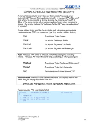 For Help with Amadeus format entries type: HEETKT, HEREISSUE, HETTP

          MANUAL FARE BUILD AND TICKETING ELEMENTS
A manual stored ticket is a fare that has been created manually, or an
automatic TST that has been updated manually. A manual TST will be used
only when it is not possible to force a fare into the booking and modify it.
Many of the same entries will be used to update the fare when exchanging
tickets. The pricing indicator ‘M’ indicates that the TST was manually stored
or updated.

Create a blank ticket shell for the fare to be built. Amadeus automatically
creates separate TST’s per passenger type (e.g. adults, children, infants)

         TTC                           Transitional Ticket Create

         TTC/P1                        (as above) Passenger 1 only

         TTC/S3-
         TTC/S3-5                      (as above) Segments 3 to 5 only

         TTC/S3/P1                     (as above) Segment and Passenger


Note: The code PAX refers to all adult and child passengers, excluding
Note
infants. The code INF refers to infants only, excluding all other passengers.


         TTC/PAX                       Transitional Ticket Adults and Children only

         TTC/INF                       Transitional Ticket for Infants only

         TQT                           Redisplay the unfinished Manual TST


Important Note: Once you have created the shells, you display them in the
          Note
same way you display any stored fare: TQT

         Do not type TTC again or you will wipe out the original shell!


Response after TTC – blank ticket shell
 TST00001     LON1A0980 RH/04JAN M 1                         OD DUBDUB SI
 T-
    1.TEST/P MR
  1   DUB CO 023 Y 20FEB 0900 OK
  2 O EWR CO 022 Y 27FEB 2010 OK
      DUB




Copyright Amadeus Marketing (UK) Ltd
Training Department
January 2006                                                                              17
 