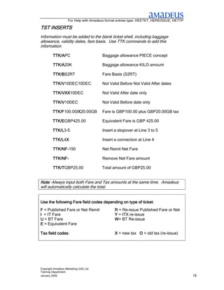 For Help with Amadeus format entries type: HEETKT, HEREISSUE, HETTP

TST INSERTS
Information must be added to the blank ticket shell, including baggage
allowance, validity dates, fare basis. Use TTK commands to add this
information.

         TTK/APC
         TTK/A                         Baggage allowance PIECE concept

         TTK/A20K
         TTK/A                         Baggage allowance KILO amount

         TTK/BS2RT
         TTK/B                         Fare Basis (S2RT)

         TTK/V10DEC10DEC
         TTK/V                         Not Valid Before Not Valid After dates

         TTK/VXX
         TTK/VXX10DEC
             VXX                       Not Valid After date only

         TTK/V10DEC
         TTK/V                         Not Valid Before date only

         TTK/F100.00/X
         TTK/F      /X20.00GB
                    /X                 Fare is GBP100.00 plus GBP20.00GB tax

         TTK/EGBP425.00
         TTK/E                         Equivalent Fare is GBP 425.00

         TTK/L3-5
         TTK/L                         Insert a stopover at Line 3 to 5

         TTK/L4X
         TTK/L X                       Insert a connection at Line 4

         TTK/NF-
         TTK/NF-150                    Net Remit Net Fare

         TTK/NF-
         TTK/NF-                       Remove Net Fare amount

         TTK/TGBP25.00
         TTK/T     .                   Total amount of GBP25.00


Note: Always input both Fare and Tax amounts at the same time. Amadeus
Note
will automatically calculate the total.


Use the following Fare field codes depending on type of ticket:
F = Published Fare or Net Remit                R = Re-issue Published Fare or Net
I = IT Fare                                    Y = ITX re-issue
U = BT Fare                                    W= BT Re-issue
E = Equivalent Fare

          codes:
Tax field codes                                X = new tax O = old tax (re-issue)




Copyright Amadeus Marketing (UK) Ltd
Training Department
January 2006                                                                              18
 