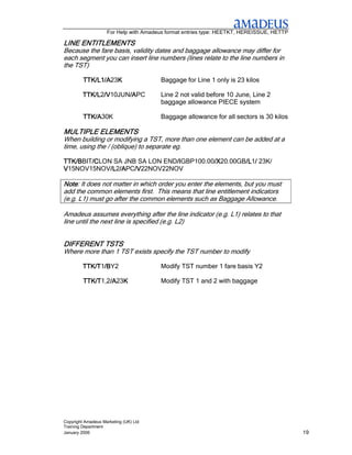 For Help with Amadeus format entries type: HEETKT, HEREISSUE, HETTP

LINE ENTITLEMENTS
Because the fare basis, validity dates and baggage allowance may differ for
each segment you can insert line numbers (lines relate to the line numbers in
the TST)

         TTK/L1/A23K
         TTK/L1/A K                    Baggage for Line 1 only is 23 kilos

         TTK/L /V
         TTK/L2/V
               /V10JUN/A
                      /APC
                      /A               Line 2 not valid before 10 June, Line 2
                                       baggage allowance PIECE system

         TTK/A30K
         TTK/A                         Baggage allowance for all sectors is 30 kilos

MULTIPLE ELEMENTS
When building or modifying a TST, more than one element can be added at a
time, using the / (oblique) to separate eg.

TTK/BBIT/C
TTK/B   /CLON SA JNB SA LON END/I
        /C                     /IGBP100.00/X
                               /I         /X20.00GB/L / 23K/
                                          /X       /L1/
                                                   /L
V15NOV15NOV/L /A /V
             /L2/A /V22NOV22NOV
             /L /APC/V

Note: It does not matter in which order you enter the elements, but you must
Note
add the common elements first. This means that line entitlement indicators
(e.g. L1) must go after the common elements such as Baggage Allowance.

Amadeus assumes everything after the line indicator (e.g. L1) relates to that
line until the next line is specified (e.g. L2)


DIFFERENT TSTS
Where more than 1 TST exists specify the TST number to modify

         TTK/T1/B
         TTK/T /BY2
               /B                      Modify TST number 1 fare basis Y2

         TTK/T1,2/A K
         TTK/T /A23K
                 /A                    Modify TST 1 and 2 with baggage




Copyright Amadeus Marketing (UK) Ltd
Training Department
January 2006                                                                              19
 