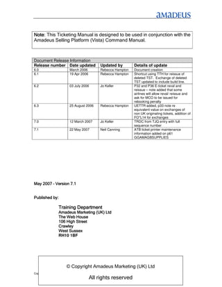 Note:
Note This Ticketing Manual is designed to be used in conjunction with the
Amadeus Selling Platform (Vista) Command Manual.



Document Release Information
Release number Date updated                  Updated by        Details of update
6.0                       March 2006         Rebecca Hampton   Document creation
6.1                       19 Apr 2006        Rebecca Hampton   Shortcut using TTH for reissue of
                                                               deleted TST. Exchange of deleted
                                                               TST updated to include build line.
6.2                       03 July 2006       Jo Keller         P32 and P36 E-ticket reval and
                                                               reissue – note added that some
                                                               airlines will allow reval/ reissue and
                                                               ask for MCO to be issued for
                                                               rebooking penalty
6.3                       25 August 2006     Rebecca Hampton   UETTR added, p33 note re
                                                               equivalent value on exchanges of
                                                               non UK originating tickets, addition of
                                                               FO*L14 for exchanges
7.0                       12 March 2007      Jo Keller         TRDC from TJQ entry with full
                                                               sequence number
7.1                       22 May 2007        Neil Canning      ATB ticket printer maintenance
                                                               information added on p61
                                                               GGAMAGBSUPPLIES




May 2007 – Version 7.1


Published by:

                  Training Department
                  Amadeus Marketing (UK) Ltd
                  The Web House
                  106 High Street
                  Crawley
                  West Sussex
                  RH10 1BF




                        © Copyright Amadeus Marketing (UK) Ltd
Copyright Amadeus Marketing (UK) Ltd
                                        All rights reserved
 