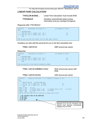 For Help with Amadeus format entries type: HEETKT, HEREISSUE, HETTP

LINEAR FARE CALCULATION
         TTK/CLON IB MAD...                Linear Fare Calculation must include END
         TTK/CBUILD                        Amadeus automatically types routing
                                           information and you overtype the figures

Response after TTK/CBUILD
TST00001      LON1A0980 SG/01DEC M 1                     OD DUBDUB SI SOTO
FXP
    1.ANDREWS/BMR
 1    DUB AA 7979 Y 24APR 1100 OK Y                                      PC
 2 O BOS AA 7978 Y 01MAY 1900 OK Y                                       PC
      DUB

DUB AA BOS AA DUB 000.00NUC 000.00 END ROE1.000000


Amadeus can also add the amounts for you in the fare calculation line:

         TTK/L1-2/Z
         TTK/L /Z100.00
                 /Z                                     GBP amount per sector

Response:
TST00001      LON1A0980 SG/01DEC M 1                     OD DUBDUB SI SOTO
FXP
    1.ANDREWS/BMR
 1    DUB AA 7979 Y 24APR 1100 OK Y                                      PC
 2 O BOS AA 7978 Y 01MAY 1900 OK Y                                       PC
      DUB

DUB AA BOS100.00 AA DUB100.00GBP200.00END


         TTK/L1-2/Z
         TTK/L /Z100.00ROE
                 /Z    ROE0.615424
                       ROE                              NUC amount per sector with
                                                        ROE

         TTK/L1-2/Z
         TTK/L /Z100.00USD
                 /Z                                     USD amount per sector
  TST00003      LON1A0101 MK/05JAN I 0 LD 15MAR05 OD LONLON SI SITI
  T-
  FXP
      1.SMITH/JOHN MR   2.SMITH/ANNA MRS
   1    LHR BA 247 F 15MAR 2110 OK F2BA                          PC
   2 O GIG BA 246 F 26MAR 1440 OK F2BA                           PC
        LHR
  FARE F GBP      7319.00
  TAX01 X GBP     40.00GBAD TAX02 X GBP    10.40UBAS TAX03 X GBP    12.50YQLO
  TAX04 X GBP     12.50YQDP TAX05 X GBP    18.80BREB
  TOTAL     GBP   7413.20
  LON BA RIO7058.09BA LON7058.09NUC14116.18END ROE0.518483

     9.FE   *M*VALID ONLY ON BA SERVICES
    10.FM   *M*9
    11.FP   CASH
    12.FV   BA


                                                           Elements 9-12 are the mandatory and
                                                           optional ticket elements automatically
                                                           displayed from the PNR




Copyright Amadeus Marketing (UK) Ltd
Training Department
January 2006                                                                                        20
 