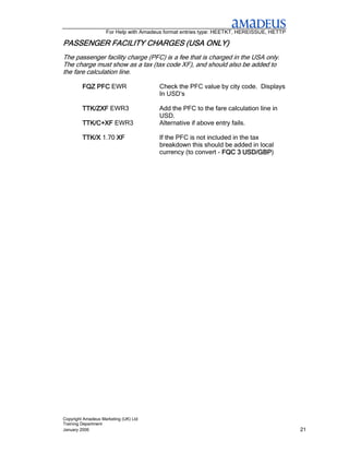 For Help with Amadeus format entries type: HEETKT, HEREISSUE, HETTP

PASSENGER FACILITY CHARGES (USA ONLY)
The passenger facility charge (PFC) is a fee that is charged in the USA only.
The charge must show as a tax (tax code XF), and should also be added to
the fare calculation line.

         FQZ PFC EWR                   Check the PFC value by city code. Displays
                                       In USD’s

         TTK/ZXF EWR3                  Add the PFC to the fare calculation line in
                                       USD.
         TTK/C+XF EWR3                 Alternative if above entry fails.

         TTK/X 1.70 XF                 If the PFC is not included in the tax
                                       breakdown this should be added in local
                                                                      USD/GBP)
                                       currency (to convert - FQC 3 USD/GBP




Copyright Amadeus Marketing (UK) Ltd
Training Department
January 2006                                                                              21
 