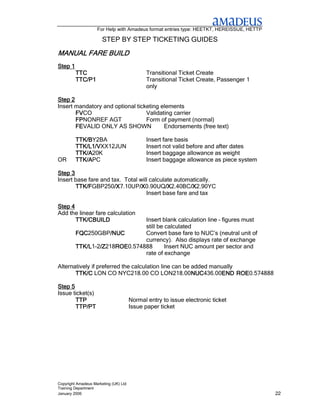 For Help with Amadeus format entries type: HEETKT, HEREISSUE, HETTP

                       STEP BY STEP TICKETING GUIDES

MANUAL FARE BUILD
Step 1
         TTC                                  Transitional Ticket Create
         TTC/P1                               Transitional Ticket Create, Passenger 1
                                              only

Step 2
Insert mandatory and optional ticketing elements
       FVCO
       FV                         Validating carrier
       FPNONREF AGT
       FP                         Form of payment (normal)
       FEVALID ONLY AS SHOWN
       FE                                Endorsements (free text)

         TTK/BY2BA
         TTK/B                                Insert fare basis
         TTK/L1/VXX12JUN
         TTK/L1/V                             Insert not valid before and after dates
         TTK/A20K
         TTK/A                                Insert baggage allowance as weight
OR       TTK/APC
         TTK/A                                Insert baggage allowance as piece system

Step 3
Insert base fare and tax. Total will calculate automatically.
       TTK/FGBP250/X
       TTK/F          /X7.10UP/X
                      /X        /X0.90UQ/X
                                /X         /X2.40BC/X
                                           /X        /X2.90YC
                                                     /X
                                   Insert base fare and tax

Step 4
Add the linear fare calculation
       TTK/CBUILD              Insert blank calculation line – figures must
                               still be calculated
         FQC250GBP/NUC
         FQC        /NUC       Convert base fare to NUC’s (neutral unit of
                               currency). Also displays rate of exchange
         TTK/L1-2/Z
         TTK/L /Z/Z218ROE
                      ROE0.574888
                      ROE               Insert NUC amount per sector and
                               rate of exchange

Alternatively if preferred the calculation line can be added manually
       TTK/C LON CO NYC218.00 CO LON218.00NUC          NUC436.00END ROE
                                                       NUC      END ROE0.574888

Step 5
Issue ticket(s)
       TTP                             Normal entry to issue electronic ticket
       TTP/PT                          Issue paper ticket




Copyright Amadeus Marketing (UK) Ltd
Training Department
January 2006                                                                              22
 