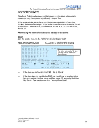 For Help with Amadeus format entries type: HEETKT, HEREISSUE, HETTP

NET REMIT TICKETS
Net Remit Ticketing displays a published fare on the ticket, although the
passenger may have paid a significantly cheaper fare.

If the airline allows you to force a published fare regardless of the class
booked, follow the next steps. If the airline does not allow a fare to be forced
a manual TST must be built, SEE MANUAL FARE BUILDSTEP BY STEP,
PAGE 22.

After making the reservation in the class advised by the airline:

Step 1
Can the fare be found in the FQD (Fare Quote Display list)?

FQDLONSIN/21NOV/A
FQD      /     /ASQ
               /A                            Fares LON to SINGAPORE ON SQ
       FQDLONSIN/21JAN/ASQ/CY
       AF AY BA BI CX DE EK GF JL                      TAX MAY APPLY
       KE KL KU LH LX MH MS OS QF
       QR SK SV TG TK UL UN VS /YY*                             The airline said use the Y2 fare.
       AK C6 C9 DY D2 E6 FL FP FR                               This fare is found in the Fare
       F9 GI GX G3 G5 IT JD LL LQ                               Quote Display
       OV QH RY R3 R8 SB SP UK UR
       U2 VB VK WW W7 XF X5 YC 4U
       6Q 7A 9B 9G 9Q
       ROE 0.518483 NEAREST 1.00 GBP
       21JAN05**21JAN05/SQ LONSIN/NSP;EH/TPM           6748/MPM 8542
       LN FARE BASIS    OW   GBP RT    B PEN           DATES/DAYS   AP MIN MAX R
       01 Y2           632      1264   Y -             A01NOV -    + - -    - M
       02 YHAP         541             Y 50            S01DEC31JAN + + -    - M
                                                       A01FEB -
       03 YHPXSQ                       944   Y   50   S01DEC 31JAN +7    7+ 3M M


⇒        If the fare can be found in the FQD – Go to Step 2

⇒        If the fare does not exist in the FQD you must force in an alternative
         fare and update that fare value and fare basis OR Manually Build the
         Net Remit. See previous section, ‘Manual Fare Build’.




Copyright Amadeus Marketing (UK) Ltd
Training Department
January 2006                                                                                        23
 