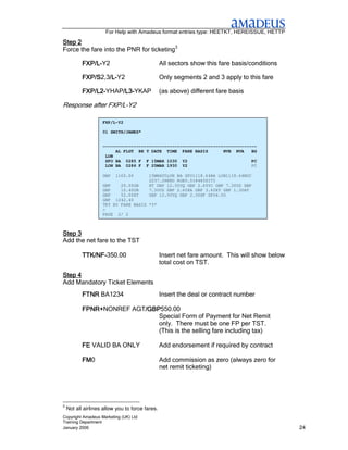 For Help with Amadeus format entries type: HEETKT, HEREISSUE, HETTP

Step 2
Force the fare into the PNR for ticketing3

           FXP/L-
           FXP/L-Y2                              All sectors show this fare basis/conditions

           FXP/S2,3/L-
           FXP/S /L-Y2
                   /L                            Only segments 2 and 3 apply to this fare

           FXP/L2-
           FXP/L2-YHAP/L3-YKAP
                      /L3-
                      /L3                        (as above) different fare basis

Response after FXP/L-Y2

                    FXP/L-Y2

                    01 SMITH/JAMES*


                    ------------------------------------------------------------
                         AL FLGT BK T DATE TIME FARE BASIS         NVB NVA    BG
                     LON
                     SFO BA 0285 F F 15MAR 1030 Y2                            PC
                     LON BA 0286 F F 25MAR 1930 Y2                            PC

                    GBP   1160.00        15MAR05LON BA SFO1118.64BA LON1118.64NUC

                    GBP    20.00GB
                                          NET REMIT
                                         2237.28END ROE0.518483SITI
                                         XT GBP 12.50YQ GBP 2.60YC GBP 7.30US GBP
                    GBP    10.40UB       7.30US GBP 2.60XA GBP 3.60XY GBP 1.30AY
                    GBP    52.00XT       GBP 12.50YQ GBP 2.30XF SFO4.50
                    GBP 1242.40
                    TKT BY FARE BASIS *3*
                    >
                    PAGE 2/ 2



Step 3
Add the net fare to the TST

           TTK/NF-350.00
           TTK/NF-                               Insert net fare amount. This will show below
                                                 total cost on TST.
Step 4
Add Mandatory Ticket Elements
           FTNR BA1234                           Insert the deal or contract number

           FPNR+NONREF AGT/GBP
           FPNR+          /GBP550.00
                          /GBP
                              Special Form of Payment for Net Remit
                              only. There must be one FP per TST.
                              (This is the selling fare including tax)

           FE VALID BA ONLY                      Add endorsement if required by contract

           FM0
           FM                                    Add commission as zero (always zero for
                                                 net remit ticketing)




3
    Not all airlines allow you to force fares.
Copyright Amadeus Marketing (UK) Ltd
Training Department
January 2006                                                                                    24
 
