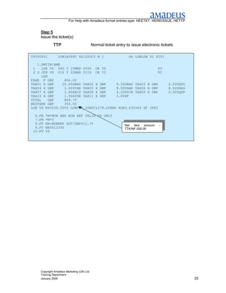 For Help with Amadeus format entries type: HEETKT, HEREISSUE, HETTP


    Step 5
    Issue the ticket(s)
             TTP                           Normal ticket entry to issue electronic tickets

TST00001        LON1A0980 SG/20OCT M 1                          OD LONLON SI SITI

   1.SMITH/AMR
 1    LHR VS 045 Y 15MAR 0930 OK Y2                           PC
 2 O JFK VS 010 Y 22MAR 2310 OK Y2                            PC
      LHR
FARE F GBP      806.00
TAX01 X GBP    20.00GBAD TAX02 X GBP     9.30UBAS TAX03 X GBP                          2.50YQVO
TAX04 X GBP     3.00YCAE TAX05 X GBP     8.00USAP TAX06 X GBP                          8.00USAS
TAX07 X GBP     1.90XACO TAX08 X GBP     4.20XYCR TAX09 X GBP                          2.50YQDP
TAX10 X GBP     1.50AYSE TAX11 X GBP     1.80XF
TOTAL     GBP   868.70
NETFARE GBP     350.00
LON VS NYC639.30VS LON639.30NUC1278.60END ROE0.630369 XF JFK3

  6.FE   *M*NON END NON REF VALID VS ONLY
  7.FM   *M*0
  8.FP   NR+NONREF AGT/GBP412.70                              Net fare amount     -
  9.FT   NRVS12345                                            TTK/NF-350.00
 10.FV   VS




    Copyright Amadeus Marketing (UK) Ltd
    Training Department
    January 2006                                                                                  25
 