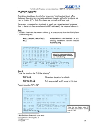 For Help with Amadeus format entries type: HEETKT, HEREISSUE, HETTP

IT OR BT TICKETS
Special contract fares do not show an amount on the actual ticket. IT or
Inclusive Tour fares are normally sold in conjunction with other products, eg
cars or hotels. BT or Bulk Tour fares are normally sold seat only.

Because a non published fare basis is used, you can either build a manual
fare, or force in a fare basis from the FQD and modify the required elements.

Step1
Choose a fare from the correct cabin e.g. Y for economy from the FQD (Fare
Quote Display list).

           FQDLONSIN/21NOV/ASQ                          Fares LON to SINGAPORE ON SQ
           FXA                                          Display list of fares valid for selected
                                                        flights/routing

          FQDLONSIN/21JAN/ASQ/CY
          AF AY BA BI CX DE EK GF JL             TAX MAY APPLY
          KE KL KU LH LX MH MS OS QF
          QR SK SV TG TK UL UN VS /YY*
          AK C6 C9 DY D2 E6 FL FP FR
          F9 GI GX G3 G5 IT JD LL LQ               Select a fare in the correct cabin (so
          OV QH RY R3 R8 SB SP UK UR               that the correct tax will be imported) to
          U2 VB VK WW W7 XF X5 YC 4U               force in to the booking.
          6Q 7A 9B 9G 9Q
          ROE 0.518483 NEAREST 1.00 GBP
          21JAN05**21JAN05/SQ LONSIN/NSP;EH/TPM 6748/MPM 8542
          LN FARE BASIS    OW    GBP RT   B PEN DATES/DAYS         AP MIN MAX R
          01 Y2           632       1264  Y - A01NOV -           + - -         - M
          02 YHAP         541             Y 50 S01DEC31JAN + + -               - M
                                                A01FEB      -
          03 YHPXSQ                  944  Y 50 S01DEC31JAN + 7           7+ 3M M

Step 2
Force the fare into the PNR for ticketing4

           FXP/L-
           FXP/L-Y2                              All sectors show this fare basis

           FXP/S2,3/L-
           FXP/S2,3/L-Y2                         Only segments 2 and 3 apply to this fare

Response after FXP/L-Y2
           FXP/L-Y2

           01 SMITH/JAMES*

           ------------------------------------------------------------
                AL FLGT BK T DATE TIME FARE BASIS         NVB NVA    BG
            LON
            SFO BA 0285 F F 15MAR 1030 Y2                            PC
            LON BA 0286 F F 25MAR 1930 Y2                            PC

           GBP   1160.00         15MAR05LON BA SFO1118.64BA LON1118.64NUC
                                 2237.28END ROE0.518483SITI
           GBP    20.00GB        XT GBP 12.50YQ GBP 2.60YC GBP 7.30US GBP
           GBP    10.40UB        7.30US GBP 2.60XA GBP 3.60XY GBP 1.30AY          Ticket by fare basis code 3
           GBP    52.00XT        GBP 12.50YQ GBP 2.30XF SFO4.50
                                                                                  means the fare has been forced
           GBP 1242.40
           TKT BY FARE BASIS *3*                                                  in to the PNR
           >
4
    Not all airlines allow you to force fares.
Copyright Amadeus Marketing (UK) Ltd
Training Department
January 2006                                                                                               26
 