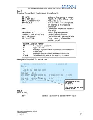 For Help with Amadeus format entries type: HEETKT, HEREISSUE, HETTP

Step 3
Complete the mandatory (and optional) ticket elements

         TTK/BITX
         TTK/B                                  Update to show correct fare basis
         TTK/I GBP100.00                        Add I for IT or U for BT and the fare
         TTK/L1/V
                /V15SEP15SEP
         TTK/L /V                               Add validity dates
         TTK/CBUILD                             Build basic fare calculation (IT/BT
                                                not essential to show detailed
                                                calculation)
         FM0
         FM                                     Commission Percentage (always 0
                                                for IT/BT))
         FPNONREF AGT
         FP                                     Form of Payment (normal)
         FEVALID ONLY AS SHOWN
         FE                                     Endorsements (free text)
         FT*TOUR CODE
         FT*                                    Deal or contract (* means free text)
         FTIT1LH2TOUR
         FT                                     Correct format of a Tour Code
                                                (detailed below)

           Correct Tour Code Format
           FT                Tour code transaction type
           IT                Type – IT or BT
           6                 Last digit of year in which tour code became effective
           LH                Airline code
           1                 One digit traffic conference area approval code
           TOUR              Tour identification code, 1-8 letters or numbers

Example of completed TST for ITX Fare

           TST00001     LON1A0101 MK/06JAN M 9            OD LONLON SI SITI
       T-
       FXP/L-Y2
          1.SMITH/JAMES MR
        1   LHR BA 285 F 15MAR 1030 OK Y2                            PC
        2 O SFO BA 286 F 25MAR 1930 OK Y2                            PC
            LHR
       FARE I GBP      500.00
       TAX01 X GBP    20.00GBAD TAX02 X GBP    10.40UBAS TAX03 X GBP    12.50YQLO
       TAX04 X GBP     2.60YCAE TAX05 X GBP     7.30USAP TAX06 X GBP       7.30USAS
       TAX07 X GBP     2.60XACO TAX08 X GBP     3.60XYCR TAX09 X GBP       1.30AYSE
       TAX10 X GBP    12.50YQSO TAX11 X GBP     2.30XF
       TOTAL    GBP    582.40
       LON BA SFO1118.64BA LON1118.64NUC2237.28END ROE0.518483 XF       Note the Special Fare code:
        SFO4.5
                                                                        I for IT tickets
                                                                        U for BT tickets

                                                                            This prevents the fare being
                                                                            shown on the ticket

Step 4
Issue Ticket(s)
         TTP                             Normal Ticket entry to issue electronic ticket




Copyright Amadeus Marketing (UK) Ltd
Training Department
January 2006                                                                                          27
 