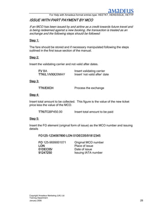 For Help with Amadeus format entries type: HEETKT, HEREISSUE, HETTP

ISSUE WITH PART PAYMENT BY MCO
                PAYMENT
If an MCO has been issued by and airline as a credit towards future travel and
is being redeemed against a new booking, the transaction is treated as an
exchange and the following steps should be followed:

Step 1:

The fare should be stored and if necessary manipulated following the steps
outlined in the first issue section of the manual.

Step 2:

Insert the validating carrier and not valid after dates.

         FV BA                         Insert validating carrier
         TTK/L1/VXX
               /VXX20MAY
         TTK/L /VXX                    Insert ‘not valid after’ date

Step 3:

         TTK/EXCH                      Process the exchange

Step 4:

Insert total amount to be collected. This figure is the value of the new ticket
price less the value of the MCO.

         TTK/TGBP450.00
         TTK/T                         Insert total amount to be paid

Step 5:

Insert the FO element (original form of issue) as the MCO number and issuing
details

         FO125-
         FO125-1234567890 LON 01DEC05/91812345

         FO 125-9699001071             Original MCO number
         LON                           Place of issue
         01DEC05/                      Date of issue
         91247250                      Issuing IATA number




Copyright Amadeus Marketing (UK) Ltd
Training Department
January 2006                                                                              28
 