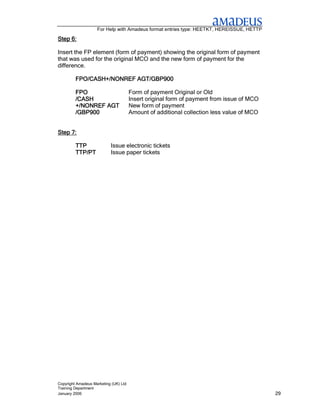 For Help with Amadeus format entries type: HEETKT, HEREISSUE, HETTP

Step 6:

Insert the FP element (form of payment) showing the original form of payment
that was used for the original MCO and the new form of payment for the
difference.

         FPO/CASH+/NONREF AGT/GBP900

         FPO                           Form of payment Original or Old
         /CASH                         Insert original form of payment from issue of MCO
         +/NONREF AGT                  New form of payment
         /GBP900                       Amount of additional collection less value of MCO


Step 7:

         TTP               Issue electronic tickets
         TTP/PT            Issue paper tickets




Copyright Amadeus Marketing (UK) Ltd
Training Department
January 2006                                                                               29
 