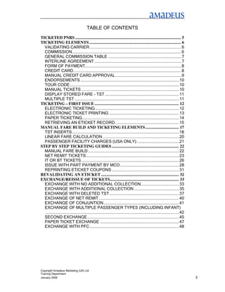 TABLE OF CONTENTS
TICKETED PNRS .................................................................................................. 5
TICKETING ELEMENTS ..................................................................................... 6
  VALIDATING CARRIER ...............................................................................6
  COMMISSION..............................................................................................6
  GENERAL COMMISSION TABLE ...............................................................7
  INTERLINE AGREEMENT ...........................................................................7
  FORM OF PAYMENT...................................................................................8
  CREDIT CARD.............................................................................................8
  MANUAL CREDIT CARD APPROVAL.........................................................9
  ENDORSEMENTS .....................................................................................10
  TOUR CODE..............................................................................................10
  MANUAL TICKETS ....................................................................................10
  DISPLAY STORED FARE - TST ................................................................11
  MULTIPLE TST ..........................................................................................11
TICKETING – FIRST ISSUE .............................................................................. 12
  ELECTRONIC TICKETING ........................................................................12
  ELECTRONIC TICKET PRINTING ............................................................13
  PAPER TICKETING ...................................................................................14
  RETRIEVING AN ETICKET RECORD .......................................................15
MANUAL FARE BUILD AND TICKETING ELEMENTS ............................... 17
  TST INSERTS ............................................................................................18
  LINEAR FARE CALCULATION..................................................................20
  PASSENGER FACILITY CHARGES (USA ONLY) ....................................21
STEP BY STEP TICKETING GUIDES .............................................................. 22
  MANUAL FARE BUILD ..............................................................................22
  NET REMIT TICKETS................................................................................23
  IT OR BT TICKETS ....................................................................................26
  ISSUE WITH PART PAYMENT BY MCO...................................................28
  REPRINTING ETICKET COUPONS ..........................................................31
REVALIDATING AN ETICKET ........................................................................ 32
EXCHANGE/REISSUE OF TICKETS................................................................ 33
  EXCHANGE WITH NO ADDITIONAL COLLECTION.................................33
  EXCHANGE WITH ADDITIONAL COLLECTION.......................................35
  EXCHANGE WITH DELETED TST ............................................................37
  EXCHANGE OF NET REMIT .....................................................................40
  EXCHANGE OF CONJUNTION.................................................................41
  EXCHANGE OF MULTIPLE PASSENGER TYPES (INCLUDING INFANT)
   ...................................................................................................................42
  SECOND EXCHANGE...............................................................................45
  PAPER TICKET EXCHANGE ....................................................................47
  EXCHANGE WITH PFC .............................................................................48




Copyright Amadeus Marketing (UK) Ltd
Training Department
January 2006                                                                                                               3
 
