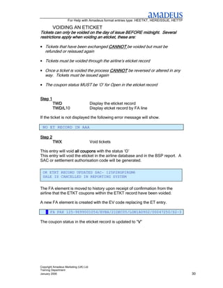 For Help with Amadeus format entries type: HEETKT, HEREISSUE, HETTP

         VOIDING AN ETICKET
Tickets can only be voided on the day of issue BEFORE midnight. Several
restrictions apply when voiding an eticket, these are:

• Tickets that have been exchanged CANNOT be voided but must be
   refunded or reissued again

• Tickets must be voided through the airline’s eticket record

• Once a ticket is voided the process CANNOT be reversed or altered in any
   way. Tickets must be issued again

• The coupon status MUST be ‘O’ for Open in the eticket record


Step 1
         TWD                           Display the eticket record
         TWD/L10
         TWD/L                         Display etcket record by FA line

If the ticket is not displayed the following error message will show.

 NO ET RECORD IN AAA

Step 2
         TWX                           Void tickets

This entry will void all coupons with the status ‘O’
                         coupons
This entry will void the eticket in the airline database and in the BSP report. A
SAC or settlement authorisation code will be generated.

 OK ETKT RECORD UPDATED SAC- 125P2HGPIRGM6
 SALE IS CANCELLED IN REPORTING SYSTEM


The FA element is moved to history upon receipt of confirmation from the
airline that the ETKT coupons within the ETKT record have been voided.

A new FA element is created with the EV code replacing the ET entry.

    6 FA PAX 125-9699001054/EVBA/21DEC05/LON1A0902/00047250/S2-3

The coupon status in the eticket record is updated to “V”
                                                       V




Copyright Amadeus Marketing (UK) Ltd
Training Department
January 2006                                                                              30
 