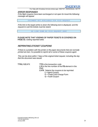 For Help with Amadeus format entries type: HEETKT, HEREISSUE, HETTP

ERROR
ERROR RESPONSES
If the flight coupons have been exchanged or not open for travel the following
message will appear

                 DOCUMENT NOT AVAILABLE FOR VOID REQUEST

If the link to the target airline is down the following text is displayed, and the
request to void the tickets must be resent.

                      XX LINK DOWN NO VOID REQUEST SENT


PLEASE NOTE THAT VOIDING OF PAPER TICKETS IS COVERED ON
PAGE 53 voiding reported sales
     53,


REPRINTING ETICKET COUPONS
If there is a problem with the printer or the paper documents that are normally
printed are lost, it is possible to reprint all or some of these coupons again

This can be done within 7 days of the original ticket request, including the day
that the document was issued.


TTR/L10/C-
TTR/L /C-IFX
       /C                              TTR is the transaction code
                                       L10 is the line number of the FB element in the
                                       PNR
                                       C-IFX Selects the coupons to be reprinted
                                              I = Agent Coupon
                                              F = Credit Card Charge Form
                                              C = Audit Coupon




Copyright Amadeus Marketing (UK) Ltd
Training Department
January 2006                                                                              31
 