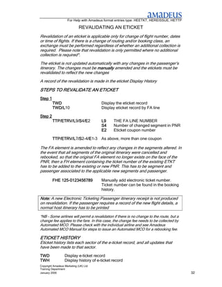 For Help with Amadeus format entries type: HEETKT, HEREISSUE, HETTP

                             REVALIDATING AN ETICKET
Revalidation of an eticket is applicable only for change of flight number, dates
or time of flights. If there is a change of routing and/or booking class, an
exchange must be performed regardless of whether an additional collection is
required. Please note that revalidation is only permitted where no additional
collection is required*.
The eticket is not updated automatically with any changes in the passenger’s
itinerary. The changes must be manually amended and the etickets must be
revalidated to reflect the new changes
A record of the revalidation is made in the eticket Display History

STEPS TO REVALIDATE AN ETICKET
Step 1
         TWD                           Display the eticket record
         TWD/L10
         TWD/L                         Display eticket record by FA line

Step 2
         TTP/ETRV/L9/S /E
         TTP/ETRV/L /S4/E
                    /S /E2             L9      THE FA LINE NUMBER
                                       S4      Number of changed segment in PNR
                                       E2      Eticket coupon number

         TTP/ETRV/L7/S /E
         TTP/ETRV/L /S2-4/E
                    /S /E1-3 As above, more than one coupon

The FA element is amended to reflect any changes in the segments altered. In
the event that all segments of the original itinerary were cancelled and
rebooked, so that the original FA element no longer exists on the face of the
PNR, then a FH element containing the ticket number of the existing ETKT
has to be added to the existing or new PNR. This has to be segment and
passenger associated to the applicable new segments and passenger.

             125-
         FHE 125-0123456789            Manually add electronic ticket number.
                                       Ticket number can be found in the booking
                                       history.

Note: A new Electronic Ticketing Passenger itinerary receipt is not produced
on revalidation. If the passenger requires a record of the new flight details, a
normal host itinerary has to be printed

*NB – Some airlines will permit a revalidation if there is no change to the route, but a
change fee applies to the fare. In this case, the change fee needs to be collected by
Automated MCO. Please check with the individual airline and see Amadeus
Automated MCO Manual for steps to issue an Automated MCO for a rebooking fee.

ETICKET HISTORY
Eticket history lists each sector of the e-ticket record, and all updates that
have been made to that sector.
TWD               Display e-ticket record
TWH               Display history of e-ticket record
Copyright Amadeus Marketing (UK) Ltd
Training Department
January 2006                                                                               32
 