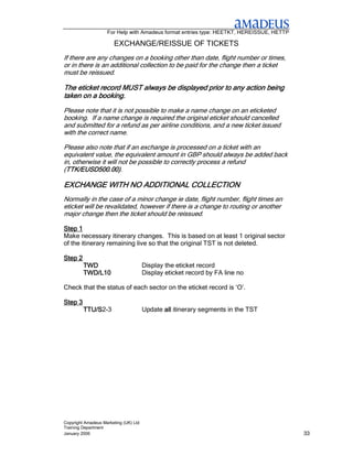 For Help with Amadeus format entries type: HEETKT, HEREISSUE, HETTP

                       EXCHANGE/REISSUE OF TICKETS
If there are any changes on a booking other than date, flight number or times,
or in there is an additional collection to be paid for the change then a ticket
must be reissued.

The eticket record MUST always be displayed prior to any action being
taken on a booking.
Please note that it is not possible to make a name change on an eticketed
booking. If a name change is required the original eticket should cancelled
and submitted for a refund as per airline conditions, and a new ticket issued
with the correct name.

Please also note that if an exchange is processed on a ticket with an
equivalent value, the equivalent amount in GBP should always be added back
in, otherwise it will not be possible to correctly process a refund
(TTK/EUSD500.00)
 TTK/EUSD500.00).
 TTK/EUSD500.00)

                 ADDITIONAL
EXCHANGE WITH NO ADDITIONAL COLLECTION
Normally in the case of a minor change ie date, flight number, flight times an
eticket will be revalidated, however if there is a change to routing or another
major change then the ticket should be reissued.

Step 1
Make necessary itinerary changes. This is based on at least 1 original sector
of the itinerary remaining live so that the original TST is not deleted.

Step 2
         TWD                           Display the eticket record
         TWD/L10                       Display eticket record by FA line no

Check that the status of each sector on the eticket record is ‘O’.

Step 3
         TTU/S2-3
         TTU/S                         Update all itinerary segments in the TST




Copyright Amadeus Marketing (UK) Ltd
Training Department
January 2006                                                                              33
 
