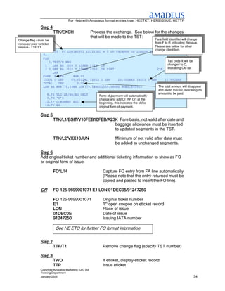 For Help with Amadeus format entries type: HEETKT, HEREISSUE, HETTP

               Step 4
                        TTK/EXCH                      Process the exchange. See below for the changes
                                                      that will be made to the TST:
Change flag – must be                                                                   Fare field identifier will change
removed prior to ticket                                                                 from F to R indicating Reissue.
reissue – TTF/T1                                                                        Please see below for other
                                                                                        change identifiers
                   TST00001 PC LON1A0902 LS/21DEC M 0 LD 04JAN06 OD LONLON SI
                   T-
                   FXP
                       1.TEST/R MRS                                                               Tax code X will be
                    1    LHR BA 009 Y 10FEB 2125 OK                                               changed to O,
                    2 O BKK BA 010 Y 10MAR 2355 OK YLRT                                   23K     indicating Old tax
                         LHR
                   FARE R GBP        848.00
                   TX001 O GBP      65.00YQAC TX002 O GBP        20.00GBAD TX003 O GBP         11.90UBAS
                   TOTAL     GBP       0.00
                   LON BA BKK779.54BA LON779.54NUC1559.08END ROE0.543909                   The total amount will disappear
                                                                                           and revert to 0.00, indicating no
                     8.FE VLD QF/BA/AO ONLY                                                amount to be paid.
                                                   Form of payment will automatically
                     9.FM *C*0                     change and add O/ (FP O/) at the
                    10.FP O/NONREF AGT             beginning, this indicates the old or
                    11.FV BA
                                                   original form of payment.

               Step 5
                        TTK/L1/BSIT/V10FEB10FEB/A23K Fare basis, not valid after date and
                                                   baggage allowance must be inserted
                                                   to updated segments in the TST.

                        TTK/L2/VXX10JUN
                        TTK/L2/VXX10JUN                            Minimum of not valid after date must
                                                                   be added to unchanged segments.

               Step 6
               Add original ticket number and additional ticketing information to show as FO
               or original form of issue.

                        FO*L14
                        FO*L                                Capture FO entry from FA line automatically
                                                            (Please note that the entry returned must be
                                                            copied and pasted to insert the FO line).

               OR          125-
                        FO 125-9699001071 E1 LON 01DEC05/91247250

                        FO 125-9699001071                   Original ticket number
                        E1                                  1st open coupon on eticket record
                        LON                                 Place of issue
                        01DEC05/                            Date of issue
                        91247250                            Issuing IATA number

                          See HE ETO for further FO format information


               Step 7
                        TTF/T1                              Remove change flag (specify TST number)

               Step 8
                        TWD                                 If eticket, display eticket record
                        TTP                                 Issue eticket
               Copyright Amadeus Marketing (UK) Ltd
               Training Department
               January 2006                                                                                           34
 