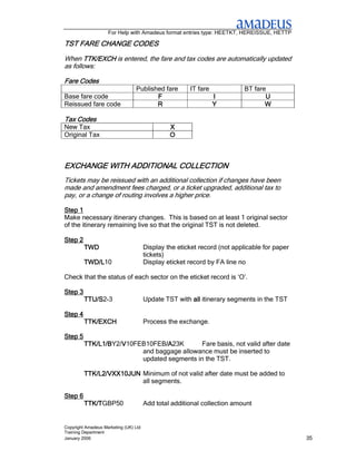 For Help with Amadeus format entries type: HEETKT, HEREISSUE, HETTP

                CODES
TST FARE CHANGE CODES
When TTK/EXCH is entered, the fare and tax codes are automatically updated
as follows:

Fare Codes
                                 Published fare        IT fare             BT fare
Base fare code                          F                        I                U
Reissued fare code                      R                        Y                W

Tax Codes
New Tax                                         X
Original Tax                                    O



              ADDITIONAL
EXCHANGE WITH ADDITIONAL COLLECTION
Tickets may be reissued with an additional collection if changes have been
made and amendment fees charged, or a ticket upgraded, additional tax to
pay, or a change of routing involves a higher price.

Step 1
Make necessary itinerary changes. This is based on at least 1 original sector
of the itinerary remaining live so that the original TST is not deleted.

Step 2
         TWD                           Display the eticket record (not applicable for paper
                                       tickets)
         TWD/L10
         TWD/L                         Display eticket record by FA line no

Check that the status of each sector on the eticket record is ‘O’.

Step 3
         TTU/S2-3
         TTU/S                         Update TST with all itinerary segments in the TST

Step 4
         TTK/EXCH                      Process the exchange.

Step 5
         TTK/L1/BY2/V10FEB10FEB/A
         TTK/L1/B   V           /A23K
                                /A          Fare basis, not valid after date
                         and baggage allowance must be inserted to
                         updated segments in the TST.

         TTK/L2/VXX10JUN Minimum of not valid after date must be added to
                         all segments.

Step 6
         TTK/TGBP50
         TTK/T                         Add total additional collection amount


Copyright Amadeus Marketing (UK) Ltd
Training Department
January 2006                                                                                  35
 