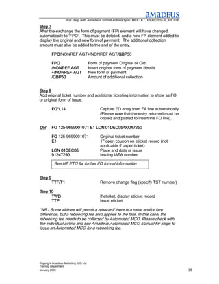 For Help with Amadeus format entries type: HEETKT, HEREISSUE, HETTP

Step 7
After the exchange the form of payment (FP) element will have changed
automatically to ‘FPO’. This must be deleted, and a new FP element added to
display the original and new form of payment. The additional collection
amount must also be added to the end of the entry.

         FPO/NONREF AGT+/
         FPO/          +/NONREF AGT/GBP
                       +/          /GBP50
                                   /GBP

         FPO                           Form of payment Original or Old
         /NONREF AGT                   Insert original form of payment details
         +/NONREF AGT                  New form of payment
         /GBP50                        Amount of additional collection


Step 8
Add original ticket number and additional ticketing information to show as FO
or original form of issue.

         FO*L14
         FO*L                                 Capture FO entry from FA line automatically
                                              (Please note that the entry returned must be
                                              copied and pasted to insert the FO line).

OR          125-
         FO 125-9699001071 E1 LON 01DEC05/00047250

         FO 125-9699001071                    Original ticket number
         E1                                   1st open coupon on eticket record (not
                                              applicable if paper ticket)
         LON 01DEC05                          Place and date of issue
         91247250                             Issuing IATA number

           See HE ETO for further FO format information


Step 9
         TTF/T1                               Remove change flag (specify TST number)

Step 10
      TWD                                     If eticket, display eticket record
      TTP                                     Issue eticket

*NB – Some airlines will permit a reissue if there is a route and/or fare
difference, but a rebooking fee also applies to the fare. In this case, the
rebooking fee needs to be collected by Automated MCO. Please check with
the individual airline and see Amadeus Automated MCO Manual for steps to
issue an Automated MCO for a rebooking fee.




Copyright Amadeus Marketing (UK) Ltd
Training Department
January 2006                                                                                 36
 