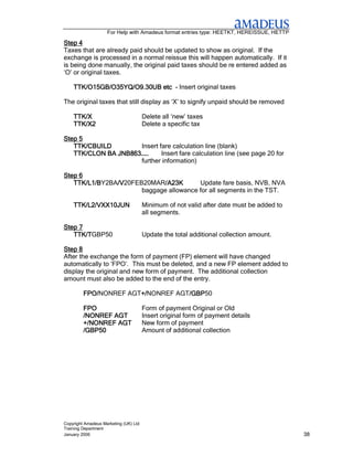 For Help with Amadeus format entries type: HEETKT, HEREISSUE, HETTP

Step 4
Taxes that are already paid should be updated to show as original. If the
exchange is processed in a normal reissue this will happen automatically. If it
is being done manually, the original paid taxes should be re entered added as
‘O’ or original taxes.

    TTK/O15GB/O35YQ/O9.30UB etc - Insert original taxes

The original taxes that still display as ‘X’ to signify unpaid should be removed

    TTK/X                              Delete all ‘new’ taxes
    TTK/X2                             Delete a specific tax

Step 5
   TTK/CBUILD        Insert fare calculation line (blank)
   TTK/CLON BA JNB863……      Insert fare calculation line (see page 20 for
                     further information)

Step 6
   TTK/L1/BY2BA/V
   TTK/L1/B    /V20FEB20MAR/A23K
               /V           /A23K       Update fare basis, NVB, NVA
                      baggage allowance for all segments in the TST.

    TTK/L2/VXX10JUN                    Minimum of not valid after date must be added to
                                       all segments.

Step 7
   TTK/TGBP50
   TTK/T                               Update the total additional collection amount.

Step 8
After the exchange the form of payment (FP) element will have changed
automatically to ‘FPO’. This must be deleted, and a new FP element added to
display the original and new form of payment. The additional collection
amount must also be added to the end of the entry.

         FPO/NONREF AGT+/
         FPO/          +/NONREF AGT/GBP
                       +/          /GBP50
                                   /GBP

         FPO                           Form of payment Original or Old
         /NONREF AGT                   Insert original form of payment details
         +/NONREF AGT                  New form of payment
         /GBP50                        Amount of additional collection




Copyright Amadeus Marketing (UK) Ltd
Training Department
January 2006                                                                              38
 