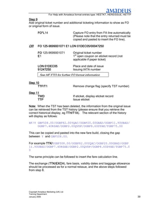For Help with Amadeus format entries type: HEETKT, HEREISSUE, HETTP

Step 9
Add original ticket number and additional ticketing information to show as FO
or original form of issue.

         FO*L14
         FO*L                          Capture FO entry from FA line automatically
                                       (Please note that the entry returned must be
                                       copied and pasted to insert the FO line).

OR          125-
         FO 125-9699001071 E1 LON 01DEC05/00047250

         FO 125-9699001071             Original ticket number
         E1                            1st open coupon on eticket record (not
                                       applicable if paper ticket)

         LON 01DEC05                   Place and date of issue
         91247250                      Issuing IATA number
           See HE ETO for further FO format information

Step 10
      TTF/T1                           Remove change flag (specify TST number)

Step 11
      TWD                              If eticket, display eticket record
      TTP                              Issue eticket

Note: When the TST has been deleted, the information from the original issue
can be retrieved from the TST history (please ensure that you retrieve the
correct historical display, eg TTH/T1A The relevant section of the history
                               TTH/T1A).
will display as follows:

XF/Y GBP508.00/OGBP82.00YQAC/OGBP20.00GBAD/OGBP11.90UBAS/
     OGBP7.40RSAE/OGBP2.00QVDP/OGBP8.60DYAE/TGBP75.00

This can be copied and pasted into the new fare build, closing the gap
between Y and GBP508.00.

For example TTK/YGBP508.00/OGBP82.00YQAC/OGBP20.00GBAD/OGBP
            TTK/
11.90UBAS/OGBP7.40RSAE/OGBP2.00QVDP/OGBP8.60DYAE/TGBP75.0
0

The same principle can be followed to insert the fare calculation line.

The exchange (TTK/EXCH fare basis, validity dates and baggage allowance
               TTK/EXCH),
               TTK/EXCH
should be processed as for a normal reissue, and the above steps followed
from step 8.




Copyright Amadeus Marketing (UK) Ltd
Training Department
January 2006                                                                              39
 