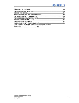 TST UPDATE ENTRIES...................................................................................... 49
TEMPORARY TICKETING ............................................................................... 50
STOCK CONTROL.............................................................................................. 51
DOCUMENT BANK AND PRINT QUEUE........................................................ 52
TICKET JOURNEY TO PRINTER .................................................................... 53
TICKET DELIVERY MECHANISM.................................................................. 54
VOIDING REPORTED SALES........................................................................... 55
VOIDING AND REPORTS .................................................................................. 57
SUPPLEMENTARY INFORMATION ............................................................... 60
ATB TICKET PRINTER MAIERROR! BOOKMARK NOT
DEFINED.…………………………….61




Copyright Amadeus Marketing (UK) Ltd
Training Department
January 2006                                                                                                     4
 