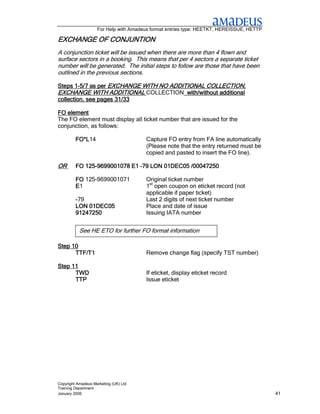 For Help with Amadeus format entries type: HEETKT, HEREISSUE, HETTP

EXCHANGE OF CONJUNTION
            CONJUNTION
A conjunction ticket will be issued when there are more than 4 flown and
surface sectors in a booking. This means that per 4 sectors a separate ticket
number will be generated. The initial steps to follow are those that have been
outlined in the previous sections.

Steps 1-5/7 as per EXCHANGE WITH NO ADDITIONAL COLLECTION,
       1-                                      COLLECTION,
EXCHANGE WITH ADDITIONAL COLLECTION with/without additional
collection, see pages 31/33

FO element
The FO element must display all ticket number that are issued for the
conjunction, as follows:

         FO*L14
         FO*L                          Capture FO entry from FA line automatically
                                       (Please note that the entry returned must be
                                       copied and pasted to insert the FO line).

OR          125-
         FO 125-9699001078 E1 –79 LON 01DEC05 /00047250

         FO 125-9699001071             Original ticket number
         E1                            1st open coupon on eticket record (not
                                       applicable if paper ticket)
         -79                           Last 2 digits of next ticket number
         LON 01DEC05                   Place and date of issue
         91247250                      Issuing IATA number


           See HE ETO for further FO format information

Step 10
      TTF/T1                           Remove change flag (specify TST number)

Step 11
      TWD                              If eticket, display eticket record
      TTP                              Issue eticket




Copyright Amadeus Marketing (UK) Ltd
Training Department
January 2006                                                                              41
 