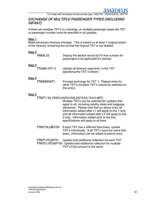 For Help with Amadeus format entries type: HEETKT, HEREISSUE, HETTP

EXCHANGE OF MULTIPLE PASSENGER TYPES (INCLUDING
                                     (INCLUDING
INFANT)
If there are multiple TST’s in a booking, or multiple passenger types the TST
or passenger number must be specified in all updates.

Step 1
Make necessary itinerary changes. This is based on at least 1 original sector
of the itinerary remaining live so that the original TST is not deleted.

Step 2
         TWD/L12                       Display the eticket record by FA line number for
                                       passengers (not applicable for eticket)

Step 3
         TTU/S4-5/T
         TTU/S /T1-3
                 /T                    Update all itinerary segments, in the TST
                                       specifying the TST numbers

Step 4
         TTK/EXCH/T1
         TTK/EXCH/T                    Process exchange for TST 1. Repeat entry for
                                       other TST’s (multiple TST’s cannot be selected on
                                       this entry)

Step 5
         TTK/T1-3/L /V
         TTK/T /L1/V
                 /L /V20JUN20JUN/L /V
                                   /L2/V
                                   /L /V10JUL10JUL/A    /APC
                                                        /A
                          Multiple TST’s can be selected for updates that
                          apply to all, including validity dates and baggage
                          allowance. Please note that on above entry all
                          information added after L1 will apply to line 1 only,
                          and all information added after L2 will apply to line
                          2 only. Information added prior to the line
                          specifications will apply to all lines.

         TTK/T1/L2/B
         TTK/T1/L /BY2IN
                  /B                   If each TST has a different fare basis, update
                                       TST’s individually. If all TST’s have the same fare
                                       basis, information can be added to above entry.

         TTK/T1/T
         TTK/T /TGBP50
               /T        Update total additional collection for each TST
         TTK/T2-3/T
         TTK/T /T/TGBP100 Update total additional collection for multiple
                         TST’s if the amount is the same




Copyright Amadeus Marketing (UK) Ltd
Training Department
January 2006                                                                                 42
 