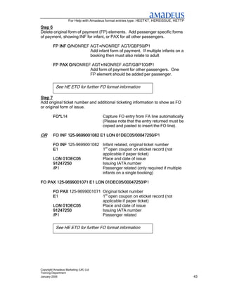 For Help with Amadeus format entries type: HEETKT, HEREISSUE, HETTP

Step 6
Delete original form of payment (FP) elements. Add passenger specific forms
of payment, showing INF for infant, or PAX for all other passengers.

                O/NONREF AGT+/
         FP INF O/           +/NONREF AGT/GBP50/P
                             +/               /       /P1
                                                      /P
                         Add infant form of payment. If multiple infants on a
                         booking then must also relate to adult

                O/NONREF AGT+/
         FP PAX O/           +/NONREF AGT/GBP100/P
                             +/              /         /P1
                                                       /P
                        Add form of payment for other passengers. One
                        FP element should be added per passenger.


           See HE ETO for further FO format information

Step 7
Add original ticket number and additional ticketing information to show as FO
or original form of issue.

         FO*L14
         FO*L                          Capture FO entry from FA line automatically
                                       (Please note that the entry returned must be
                                       copied and pasted to insert the FO line).

OR       FO INF 125-9699001082 E1 LON 01DEC05/00047250/P1
                125-                  01DEC05/00047250/P

         FO INF 125-9699001082 Infant related, original ticket number
         E1                    1st open coupon on eticket record (not
                               applicable if paper ticket)
         LON 01DEC05           Place and date of issue
         91247250              Issuing IATA number
         /P1
         /P                    Passenger related (only required if multiple
                               infants on a single booking)

FO PAX 125-9699001071 E1 LON 01DEC05/00047250/P1
       125-                  01DEC05/00047250/P

         FO PAX 125-9699001071 Original ticket number
         E1                    1st open coupon on eticket record (not
                               applicable if paper ticket)
         LON 01DEC05           Place and date of issue
         91247250              Issuing IATA number
         /P1
         /P                    Passenger related


           See HE ETO for further FO format information




Copyright Amadeus Marketing (UK) Ltd
Training Department
January 2006                                                                              43
 