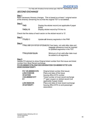 For Help with Amadeus format entries type: HEETKT, HEREISSUE, HETTP

SECOND EXCHANGE
Step 1
Make necessary itinerary changes. This is based on at least 1 original sector
of the itinerary remaining live so that the original TST is not deleted.

Step 2
         TWD                           Display the eticket record (not applicable if paper
                                       ticket)
         TWD/L10                       Display eticket record by FA line no

Check that the status of each sector on the eticket record is ‘O’.

Step 3
         TTU/S2-3
         TTU/S                         Update all itinerary segments in the PNR

Step 4
         TTK/L1/BY2/V10FEB10FEB/A
         TTK/L1/B   V          /A23K Fare basis, not valid after date and
                               /A
                                    baggage allowance must be inserted
                                    to updated segments in the TST.

         TTK/L2/VXX10JUN                             Minimum of not valid after date must
                                                     be added to all segments.

Step 5
Update FO element to show Original ticket number from first issue and ticket
number from Most Recent exchange.
FO125-9699001076LON01DEC05/00047250/125
                  LON01DEC05/00047250/125-
FO125-9699001076LON01DEC05/00047250/125-9699001077E1LON
05DEC05/00047250/P1

            125-
         FO 125-9699001076                    Original ticket number (first issue)
         LON 01DEC05                          Place and date of first issue
         /91247250                            Issuing office IATA number
         /125-
         /125-9699001077                      Ticket number of most recent exchange
         E1                                   1st open coupon on eticket record (not
                                              applicable if paper ticket)
         LON 05DEC05                          Place and date of most recent exchange
         /91247250/P1                         Issuing office IATA no and passenger
                                              association




Copyright Amadeus Marketing (UK) Ltd
Training Department
January 2006                                                                                 45
 