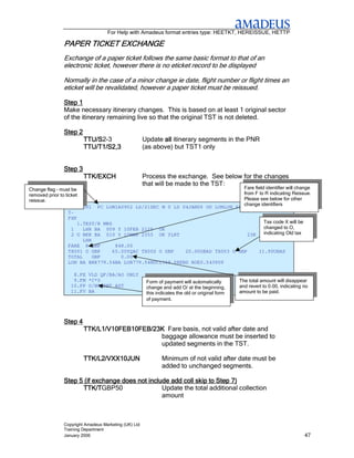 For Help with Amadeus format entries type: HEETKT, HEREISSUE, HETTP

             PAPER TICKET EXCHANGE
                          EXCHANGE
             Exchange of a paper ticket follows the same basic format to that of an
             electronic ticket, however there is no eticket record to be displayed

             Normally in the case of a minor change ie date, flight number or flight times an
             eticket will be revalidated, however a paper ticket must be reissued.

             Step 1
             Make necessary itinerary changes. This is based on at least 1 original sector
             of the itinerary remaining live so that the original TST is not deleted.

             Step 2
             Step
                      TTU/S2-3
                      TTU/S                         Update all itinerary segments in the PNR
                      TTU/T1/S2,3                   (as above) but TST1 only


             Step 3
                      TTK/EXCH                      Process the exchange. See below for the changes
                                                    that will be made to the TST:
Change flag – must be                                                          Fare field identifier will change
removed prior to ticket                                                        from F to R indicating Reissue.
reissue.                                                                       Please see below for other
                                                                               change identifiers
                   TST00001 PC LON1A0902 LS/21DEC M 0 LD 04JAN06 OD LONLON SI
                   T-
                   FXP
                       1.TEST/R MRS                                                      Tax code X will be
                    1    LHR BA 009 Y 10FEB 2125 OK                                      changed to O,
                    2 O BKK BA 010 Y 10MAR 2355 OK YLRT                          23K     indicating Old tax
                         LHR
                   FARE R GBP        848.00
                   TX001 O GBP      65.00YQAC TX002 O GBP  20.00GBAD TX003 O GBP      11.90UBAS
                   TOTAL     GBP       0.00
                   LON BA BKK779.54BA LON779.54NUC1559.08END ROE0.543909

                 8.FE   VLD QF/BA/AO ONLY
                 9.FM   *C*0                         Form of payment will automatically        The total amount will disappear
                10.FP   O/NONREF AGT                 change and add O/ at the beginning,       and revert to 0.00, indicating no
                11.FV   BA                           this indicates the old or original form   amount to be paid.
                                                     of payment.



             Step 4
                      TTK/L1/V10FEB10FEB/23K Fare basis, not valid after date and
                                           baggage allowance must be inserted to
                                           updated segments in the TST.

                      TTK/L2/VXX10JUN                       Minimum of not valid after date must be
                                                            added to unchanged segments.

             Step 5 (if exchange does not include add coll skip to Step 7)
                   TTK/TGBP50
                   TTK/T                       Update the total additional collection
                                               amount



             Copyright Amadeus Marketing (UK) Ltd
             Training Department
             January 2006                                                                                                     47
 