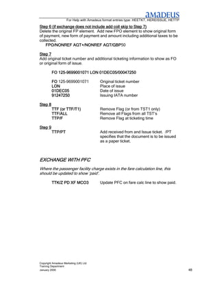 For Help with Amadeus format entries type: HEETKT, HEREISSUE, HETTP

Step 6 (if exchange does not include add coll skip to Step 7)
Delete the original FP element. Add new FPO element to show original form
of payment, new form of payment and amount including additional taxes to be
collected.
    FPO/NONREF AGT+/NONREF AGT/GBP AGT/GBP50

Step 7
Add original ticket number and additional ticketing information to show as FO
or original form of issue.

         FO 125-9699001071 LON 01DEC05/00047250
            125-

         FO 125-9699001071             Original ticket number
         LON                           Place of issue
         01DEC05                       Date of issue
         91247250                      Issuing IATA number

Step 8
         TTF (or TTF/T1)               Remove Flag (or from TST1 only)
         TTF/ALL                       Remove all Flags from all TST’s
         TTP/F                         Remove Flag at ticketing time

Step 9
         TTP/PT                        Add received from and Issue ticket. /PT
                                       specifies that the document is to be issued
                                       as a paper ticket.



EXCHANGE WITH PFC
Where the passenger facility charge exists in the fare calculation line, this
should be updated to show ‘paid’.

         TTK/Z PD XF MCO3              Update PFC on fare calc line to show paid.




Copyright Amadeus Marketing (UK) Ltd
Training Department
January 2006                                                                              48
 