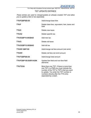 For Help with Amadeus format entries type: HEETKT, HEREISSUE, HETTP

                                  TST UPDATE ENTRIES
These entries are used to change/update an already created TST and allow
you to update a fare or tax separately.

TTK/FGBP500.00                         Add/change base fare

TTK/F                                  Delete base fare, equivalent, fare, taxes and
                                       total

TTK/X
TTK/X                                  Delete new taxes

TTK/X2                                 Delete specific tax

TTK/XGBP10.00GBAD                      Add new tax

TTK/O                                  Delete old taxes

TTK/OGBP10.00GBAD                      Add old tax

TTK/NF-
TTK/NF-GBP100                          Add/change net fare amount (net remit)

TTK/NF-
TTK/NF-                                Delete net fare net remit amount

TTK/TGBP500.50
TTK/TGBP500.50                         Add/change total amount

TTK/FGBP100.00/BY/A30K                 Update fare field and non-fare field
                                       elements

TTK/T5/X4                              More than one TST, if there is more than
                                       one TST in a PNR you must indicate the
                                       number of the TST or TST’s that you want
                                       to update. You enter the TST number or
                                       numbers directly after the TTK entry
                                       separated by a slash.




Copyright Amadeus Marketing (UK) Ltd
Training Department
January 2006                                                                              49
 