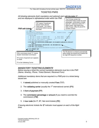 For Help with Amadeus format entries type: HEETKT, HEREISSUE, HETTP

                                        TICKETED PNRS
 All ticketing elements (both mandatory and optional) start with the letter ‘F’
 and are displayed in alphabetical order within the PNR.     The FA lines contain the
                                                                     Automated ticket number for each
                                                                     passenger, confirmation of ticket
                               TST means Transitional                type (ET = electronic ticket, PT =
                               Stored Ticket (Stored                 paper ticket), total ticket price,
                               Fare) exists. You need a              date of issue, office ID and IATA
                               stored fare before issuing
 PNR with tickets              the ticket
                                                                     number of issue.
                --- TST ---
                RP/LON1A0101/LON1A0101            OC/PR   4JAN05/1039Z   Y3WQMG
                LON1A0101/0000LS/4JAN05
                  1.SMITH/AMR
                  2 BA 302 Y 15JUL 5 LHRCDG HK1        4 0620 0825    *1A/E*
                  3 BA 303 Y 23JUL 6 CDGLHR HK1        2B 0740 0805   *1A/E*
                  4 AP LON 44 1293 550573 - STRAUSS - A
                  5 TK OK04JAN/LON1A0101//ETBA
                  6 FA PAX 125-9600039321/ETBA/GBP0.00/04JAN05/LON1A0101/0091207
                       4/S2-3
                  7 FB PAX 0400005849 TTP/ET/XF1 OK ETICKET/S2-3
                  8 FM PAX *C*0.00/S2-3
                  9 FO 125-9600039320LON20DEC04/9100000/125-96000393203C12
                 10 FP NONREF AGT
                 11 FV BA
                                                                 The FB element is entered automatically
FM is commission level *C* means                                 when tickets are issued and contains the
System Generated Commission                                      ten digit AIR sequence number.

FP is form of payment as it appears
on ticket

FV is the Validating Carrier



 MANDATORY TICKETING ELEMENTS
 Before issuing a ticket the normal mandatory elements must be in the PNR
 (Name, Itinerary, Phone, Ticket Element, Received From)

 Additional mandatory items that are required in a PNR prior to a ticket being
 issued are:

      1. A stored published or manually created Fare (TST)

      2. The validating carrier (usually the 1st international carrier) (FV)

      3. A form of payment (FP)

      4. The commission percentage or amount (if you need to override the
         commission) (FM)
                      FM)

      5. A tour code (for IT, BT, Net remit tickets) (FE)

 If issuing electronic tickets the ‘E’ indicator must appear on each of the flight
 lines.




 Copyright Amadeus Marketing (UK) Ltd
 Training Department
 January 2006                                                                                         5
 