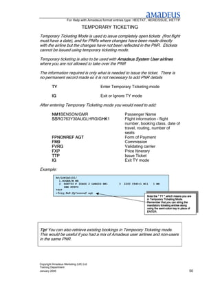 For Help with Amadeus format entries type: HEETKT, HEREISSUE, HETTP

                                TEMPORARY TICKETING
Temporary Ticketing Mode is used to issue completely open tickets (first flight
must have a date), and for PNRs where changes have been made directly
with the airline but the changes have not been reflected in the PNR. Etickets
cannot be issued using temporary ticketing mode.

Temporary ticketing is also to be used with Amadeus System User airlines
where you are not allowed to take over the PNR

The information required is only what is needed to issue the ticket. There is
no permanent record made so it is not necessary to add PNR details

         TY                            Enter Temporary Ticketing mode

         IG                            Exit or Ignore TY mode

After entering Temporary Ticketing mode you would need to add:

         NM1BENSON/GMR
         NM1                                          Passenger Name
         SSRG763Y30AUGLHRGIGHK
         SS                 HK1
                            HK                        Flight information – flight
                                                      number, booking class, date of
                                                      travel, routing, number of
                                                      seats
         FPNONREF AGT                                 Form of Payment
         FM9                                          Commission
         FVRG                                         Validating carrier
         FXP                                          Price Itinerary
         TTP                                          Issue Ticket
         IG                                           Exit TY mode

Example:
            RP/LON1A0101/
              1.ROGER/M MR
              2 RG8753 F 30AUG 2 LHRGIG HK1       3   2200 0940+1 M11   1 MR
                 SEE RTSVC
            *TY*
            >fvrg;fm9;fp*nonref agt
                                                                    Note the * TY * which means you are
                                                                                           Mode.
                                                                    in Temporary Ticketing Mode.
                                                                    Remember that you can string the
                                                                    mandatory ticketing entries along
                                                                              semi-
                                                                    using the semi-colon key in place of
                                                                    ENTER.




Tip! You can also retrieve existing bookings in Temporary Ticketing mode.
This would be useful if you had a mix of Amadeus user airlines and non-users
in the same PNR.




Copyright Amadeus Marketing (UK) Ltd
Training Department
January 2006                                                                                          50
 