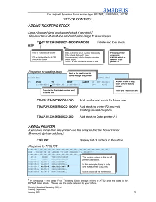For Help with Amadeus format entries type: HEETKT, HEREISSUE, HETTP

                                        STOCK CONTROL
                 STOCK
ADDING TICKETING STOCK

Load Allocated (and unallocated stock if you wish)5
You must have at least one allocated stock range to issue tickets

          TSM/F1/1234567890C1-1000/P-KA0388
          TSM/F1/1234567890C1-1000/P-KA0388                                      Initiate and load stock
BSP

     TSM is Ticket Stock Modify           890… is the first ticket number followed by         P means printer
                                          C for check digit and 1 (see                        mnemonic
     /F1 is the identifier for ATB2       Supplementary Info for how to calculate             KA0388 which is
     Use /A1 for Optat                    check digits)                                       referred to as
                                          -1000… is the number of tickets in box              printer F1




Response to loading stock                     Next is the next ticket to
                                              come through the printer
STOCK REF                                                                         LONU12XXX

F1       FROM                TO             NEXT               ALERT       10 PRT-KA0863           An alert is set to flag
         2589984000          2589984199     2589984052                     148    ATB2             when only 10 tickets
                                                                                                   remain

                  From is the first ticket number and                                              There are 148 tickets left
                  to is the last



          TSM/F/1234567890C0-
          TSM/F/1234567890C0-1000                          Add unallocated stock for future use

          TSM/F2/1234567890C0-
          TSM/F2/1234567890C0-1000/V Add stock to printer F2 and void
                                     existing unused coupons

          TSM/A1/1234567890C0-
          TSM/A1/1234567890C0-250                          Add stock to Optat printer A1


ASSIGN PRINTER
If you have more than one printer use this entry to find the Ticket Printer
Mnemonic (printer address):

          TTQLIST                                          Display list of printers in this office

Response to TTQLIST
***************************************************************
CRT : 9EB0952B IS LINKED TO SET MNEMONIC : K00277
***************************************************************
  ATID     MNEM   TYPE/DOCUMENT           The mnem column is the list of
  ----     ----   -------------           printer addresses.
9EB09548 KA0386 SBRA/GENERAL
9EB09549 KA0387 SBRA/GENERAL              In this example, there is only
9EB09547 KA0388 STAT/TICKET               one ticket printer (ka0388)
9EB0954A KA0389 SACA/GENERAL
9EB0954B KA0454 MSW1/GENERAL              Make a note of the mnemonic


5
 In Amadeus – the code F for Ticketing Stock always refers to ATB2 and the code A for
OPTAT ticket stock. Please use the code relevant to your office.
Copyright Amadeus Marketing (UK) Ltd
Training Department
January 2006                                                                                                             51
 