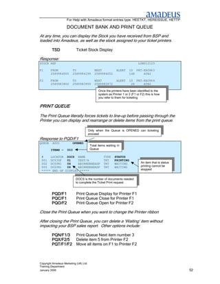 For Help with Amadeus format entries type: HEETKT, HEREISSUE, HETTP

                    DOCUMENT BANK AND PRINT QUEUE
At any time, you can display the Stock you have received from BSP and
loaded into Amadeus, as well as the stock assigned to your ticket printers.

         TSD               Ticket Stock Display

Response:
STOCK REF                                                                   LONU12123

F1      FROM             TO                NEXT            ALERT     10 PRT-KA0863
        2589984000       2589984199        2589984052                148    ATB2

F2      FROM             TO                NEXT            ALERT     10 PRT-KA0864
        2589983800       2589983999        2589983972                 28    ATB2

                                              Once the printers have been identified to the
                                              system as Printer 1 or 2 (F1 or F2) this is how
                                              you refer to them for ticketing

PRINT QUEUE

The Print Queue literally forces tickets to line-up before passing through the
Printer you can display and rearrange or delete items from the print queue.

                                       Only when the Queue is OPENED can ticketing
                                       proceed
Response to PQD/F1
QUEUE    A001            OPENED
                                        Total items waiting in
        ITEMS -     003                 Queue

 #    LOCATOR DOCS NAME                           TYPE    STATUS
 001 DCY35F    01    TEST/A                       TKT     PRINTING
 002 DCZYN1    06    ABIRKENHEADP                 TKT     WAITING             An item that is status
 003 DCZYN1    06    ABIRKENHEADP                 TKT     WAITING             printing cannot be
 ***** END OF DISPLAY *****                                                   stopped


                           DOCS is the number of documents needed
                           to complete the Ticket Print request


         PQD/F1            Print Queue Display for Printer F1
         PQC/F1            Print Queue Close for Printer F1
         PQO/F2            Print Queue Open for Printer F2

Close the Print Queue when you want to change the Printer ribbon

After closing the Print Queue, you can delete a ‘Waiting’ item without
impacting your BSP sales report. Other options include:

         PQN/F1/3          Print Queue Next item number 3
         PQX/F2/5          Delete item 5 from Printer F2
         PQT/F1/F2         Move all items on F1 to Printer F2



Copyright Amadeus Marketing (UK) Ltd
Training Department
January 2006                                                                                           52
 